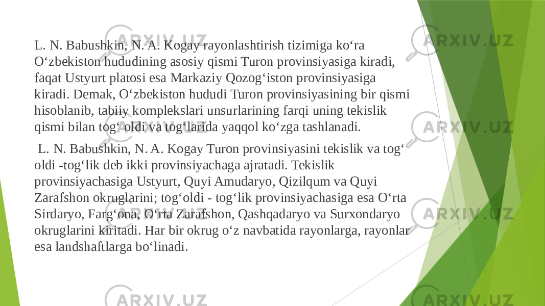  L. N. Babushkin, N. A. Kogay rayonlashtirish tizimiga ko‘ra O‘zbekiston hududining asosiy qismi Turon provinsiyasiga kiradi, faqat Ustyurt platosi esa Markaziy Qozog‘iston provinsiyasiga kiradi. Demak, O‘zbekiston hududi Turon provinsiyasining bir qismi hisoblanib, tabiiy komplekslari unsurlarining farqi uning tekislik qismi bilan tog‘ oldi va tog‘larida yaqqol ko‘zga tashlanadi. L. N. Babushkin, N. A. Kogay Turon provinsiyasini tekislik va tog‘ oldi -tog‘lik deb ikki provinsiyachaga ajratadi. Tekislik provinsiyachasiga Ustyurt, Quyi Amudaryo, Qizilqum va Quyi Zarafshon okruglarini; tog‘oldi - tog‘lik provinsiyachasiga esa O‘rta Sirdaryo, Farg‘ona, O‘rta Zarafshon, Qashqadaryo va Surxondaryo okruglarini kiritadi. Har bir okrug o‘z navbatida rayonlarga, rayonlar esa landshaftlarga bo‘linadi. 