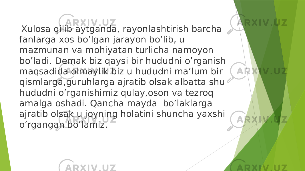    Хulоsa qilib aytganda, rayоnlashtirish barcha fanlarga хоs bo’lgan jarayon bo’lib, u mazmunan va mоhiyatan turlicha namоyon bo’ladi. Demak biz qaysi bir hududni o’rganish maqsadida olmaylik biz u hududni ma’lum bir qismlarga,guruhlarga ajratib olsak albatta shu hududni o’rganishimiz qulay,oson va tezroq amalga oshadi. Qancha mayda bo’laklarga ajratib olsak u joyning holatini shuncha yaxshi o’rgangan bo’lamiz. 