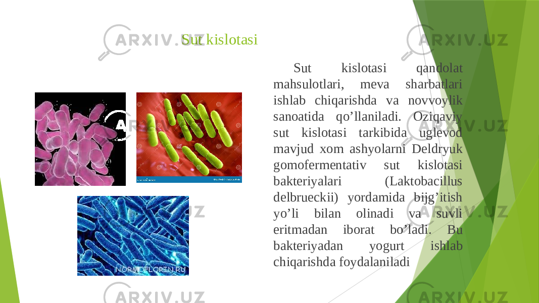 Sut kislotasi Sut kislotasi qandolat mahsulotlari, meva sharbatlari ishlab chiqarishda va novvoylik sanoatida qo’llaniladi. Oziqaviy sut kislotasi tarkibida uglevod mavjud xom ashyolarni Deldryuk gomofermentativ sut kislotasi bakteriyalari (Laktobacillus delbrueckii) yordamida bijg’itish yo’li bilan olinadi va suvli eritmadan iborat bo’ladi. Bu bakteriyadan yogurt ishlab chiqarishda foydalaniladi 