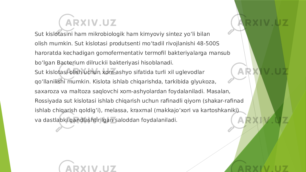 Sut kislotasini ham mikrobiologik ham kimyoviy sintez yoʻli bilan olish mumkin. Sut kislotasi produtsenti moʻtadil rivojlanishi 48-500S haroratda kechadigan gomofermentativ termofil bakteriyalarga mansub boʻlgan Bacterium dilruckii bakteriyasi hisoblanadi. Sut kislotasi olish uchun xom-ashyo sifatida turli xil uglevodlar qoʻllanilishi mumkin. Kislota ishlab chiqarishda, tarkibida glyukoza, saxaroza va maltoza saqlovchi xom-ashyolardan foydalaniladi. Masalan, Rossiyada sut kislotasi ishlab chiqarish uchun rafinadli qiyom (shakar-rafinad ishlab chiqarish qoldigʻi), melassa, kraxmal (makkajoʻxori va kartoshkaniki) va dastlabki qandlashtirilgan saloddan foydalaniladi. 