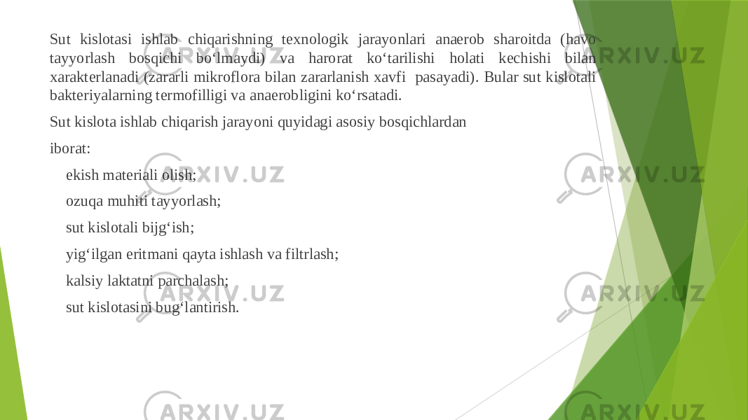 Sut kislotasi ishlab chiqarishning texnologik jarayonlari anaerob sharoitda (havo tayyorlash bosqichi boʻlmaydi) va harorat koʻtarilishi holati kechishi bilan xarakterlanadi (zararli mikroflora bilan zararlanish xavfi pasayadi). Bular sut kislotali bakteriyalarning termofilligi va anaerobligini koʻrsatadi. Sut kislota ishlab chiqarish jarayoni quyidagi asosiy bosqichlardan iborat:  ekish materiali olish;  ozuqa muhiti tayyorlash;  sut kislotali bijgʻish;  yigʻilgan eritmani qayta ishlash va filtrlash;  kalsiy laktatni parchalash;  sut kislotasini bugʻlantirish. 