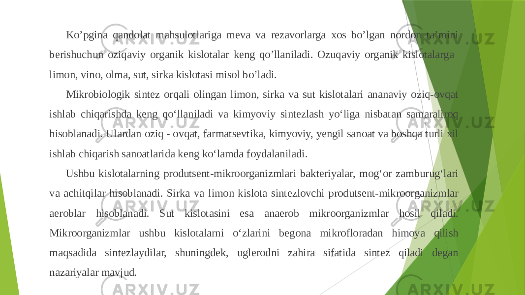Ko’pgina qandolat mahsulotlariga meva va rezavorlarga xos bo’lgan nordon ta’mini berishuchun oziqaviy organik kislotalar keng qo’llaniladi. Ozuqaviy organik kislotalarga limon, vino, olma, sut, sirka kislotasi misol bo’ladi. Mikrobiologik sintez orqali olingan limon, sirka va sut kislotalari ananaviy oziq-ovqat ishlab chiqarishda keng qoʻllaniladi va kimyoviy sintezlash yoʻliga nisbatan samaraliroq hisoblanadi. Ulardan oziq - ovqat, farmatsevtika, kimyoviy, yengil sanoat va boshqa turli xil ishlab chiqarish sanoatlarida keng koʻlamda foydalaniladi. Ushbu kislotalarning produtsent-mikroorganizmlari bakteriyalar, mogʻor zamburugʻlari va achitqilar hisoblanadi. Sirka va limon kislota sintezlovchi produtsent-mikroorganizmlar aeroblar hisoblanadi. Sut kislotasini esa anaerob mikroorganizmlar hosil qiladi. Mikroorganizmlar ushbu kislotalarni oʻzlarini begona mikrofloradan himoya qilish maqsadida sintezlaydilar, shuningdek, uglerodni zahira sifatida sintez qiladi degan nazariyalar mavjud. 