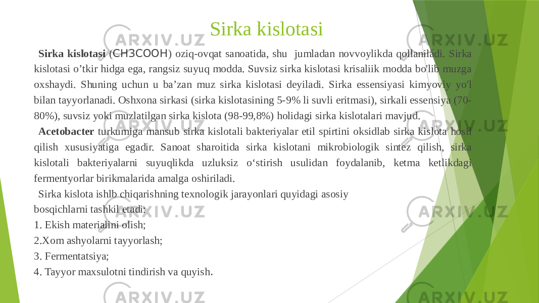 Sirka kislotasi Sirka kislotasi ( CH3COOH ) oziq-ovqat sanoatida, shu jumladan novvoylikda qollaniladi. Sirka kislotasi o’tkir hidga ega, rangsiz suyuq modda. Suvsiz sirka kislotasi krisaliik modda bo&#39;lib muzga oxshaydi. Shuning uchun u ba’zan muz sirka kislotasi deyiladi. Sirka essensiyasi kimyoviy yo&#39;l bilan tayyorlanadi. Oshxona sirkasi (sirka kislotasining 5-9% li suvli eritmasi), sirkali essensiya (70- 80%), suvsiz yoki muzlatilgan sirka kislota (98-99,8%) holidagi sirka kislotalari mavjud. Acetobacter turkumiga mansub sirka kislotali bakteriyalar etil spirtini oksidlab sirka kislota hosil qilish xususiyatiga egadir. Sanoat sharoitida sirka kislotani mikrobiologik sintez qilish, sirka kislotali bakteriyalarni suyuqlikda uzluksiz oʻstirish usulidan foydalanib, ketma ketlikdagi fermentyorlar birikmalarida amalga oshiriladi. Sirka kislota ishlb chiqarishning texnologik jarayonlari quyidagi asosiy bosqichlarni tashkil etadi: 1. Ekish materialini olish; 2.Xom ashyolarni tayyorlash; 3. Fermentatsiya; 4. Tayyor maxsulotni tindirish va quyish . 