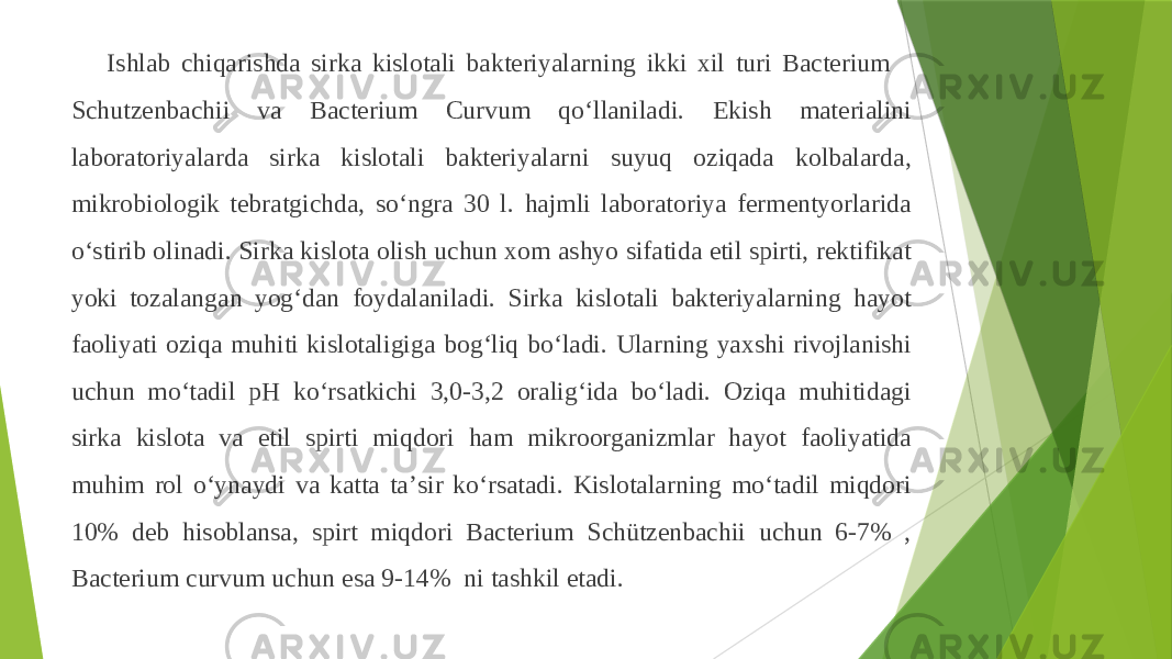 Ishlab chiqarishda sirka kislotali bakteriyalarning ikki xil turi Bacterium Schutzenbachii va Bacterium Curvum qoʻllaniladi. Ekish materialini laboratoriyalarda sirka kislotali bakteriyalarni suyuq oziqada kolbalarda, mikrobiologik tebratgichda, soʻngra 30 l. hajmli laboratoriya fermentyorlarida oʻstirib olinadi. Sirka kislota olish uchun xom ashyo sifatida etil spirti, rektifikat yoki tozalangan yogʻdan foydalaniladi. Sirka kislotali bakteriyalarning hayot faoliyati oziqa muhiti kislotaligiga bogʻliq boʻladi. Ularning yaxshi rivojlanishi uchun moʻtadil pH koʻrsatkichi 3,0-3,2 oraligʻida boʻladi. Oziqa muhitidagi sirka kislota va etil spirti miqdori ham mikroorganizmlar hayot faoliyatida muhim rol oʻynaydi va katta taʼsir koʻrsatadi. Kislotalarning moʻtadil miqdori 10% deb hisoblansa, spirt miqdori Bacterium Schützenbachii uchun 6-7% , Bacterium curvum uchun esa 9-14% ni tashkil etadi. 