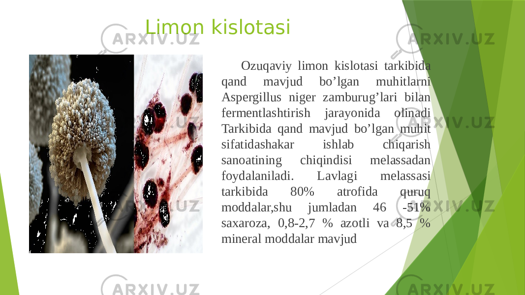 Limon kislotasi Ozuqaviy limon kislotasi tarkibida qand mavjud bo’lgan muhitlarni Aspergillus niger zamburug’lari bilan fermentlashtirish jarayonida olinadi Tarkibida qand mavjud bo’lgan muhit sifatidashakar ishlab chiqarish sanoatining chiqindisi melassadan foydalaniladi. Lavlagi melassasi tarkibida 80% atrofida quruq moddalar,shu jumladan 46 -51% saxaroza, 0,8-2,7 % azotli va 8,5 % mineral moddalar mavjud 