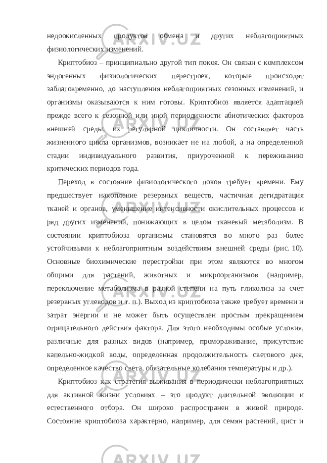 недоокисленных продуктов обмена и других неблагоприятных физиологических изменений. Криптобиоз – принципиально другой тип покоя. Он связан с комплексом эндогенных физиологических перестроек, которые происходят заблаговременно, до наступления неблагоприятных сезонных изменений, и организмы оказываются к ним готовы. Криптобиоз является адаптацией прежде всего к сезонной или иной периодичности абиотических факторов внешней среды, их регулярной цикличности. Он составляет часть жизненного цикла организмов, возникает не на любой, а на определенной стадии индивидуального развития, приуроченной к переживанию критических периодов года. Переход в состояние физиологического покоя требует времени. Ему предшествует накопление резервных веществ, частичная дегидратация тканей и органов, уменьшение интенсивности окислительных процессов и ряд других изменений, понижающих в целом тканевый метаболизм. В состоянии криптобиоза организмы становятся во много раз более устойчивыми к неблагоприятным воздействиям внешней среды (рис.   10). Основные биохимические перестройки при этом являются во многом общими для растений, животных и микроорганизмов (например, переключение метаболизма в разной степени на путь гликолиза за счет резервных углеводов и т.   п.). Выход из криптобиоза также требует времени и затрат энергии и не может быть осуществлен простым прекращением отрицательного действия фактора. Для этого необходимы особые условия, различные для разных видов (например, промораживание, присутствие капельно-жидкой воды, определенная продолжительность светового дня, определенное качество света, обязательные колебания температуры и др.). Криптобиоз как стратегия выживания в периодически неблагоприятных для активной жизни условиях – это продукт длительной эволюции и естественного отбора. Он широко распространен в живой природе. Состояние криптобиоза характерно, например, для семян растений, цист и 