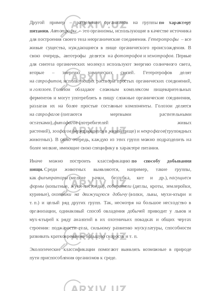 Другой пример – разделение организмов на группы   по характеру питания.   Автотрофы   – это организмы, использующие в качестве источника для построения своего тела неорганические соединения.   Гетеротрофы   – все живые существа, нуждающиеся в пище органического происхождения. В свою очередь, автотрофы делятся на   фототрофов   и   хемотрофов.   Первые для синтеза органических молекул используют энергию солнечного света, вторые – энергию химических связей. Гетеротрофов делят на   сапрофитов,   использующих растворы простых органических соединений, и   голозоев.   Голозои обладают сложным комплексом пищеварительных ферментов и могут употреблять в пищу сложные органические соединения, разлагая их на более простые составные компоненты. Голозои делятся на   сапрофагов   (питаются мертвыми растительными остатками), фитофагов   (потребителей живых растений),   зоофагов   (нуждающихся в живой пище) и   некрофагов (трупоядных животных). В свою очередь, каждую из этих групп можно подразделить на более мелкие, имеющие свою специфику в характере питания. Иначе можно построить классификацию   по способу добывания пищи.   Среди животных выявляются, например, такие группы, как   филътраторы   (мелкие рачки, беззубка, кит и др.),   пасущиеся формы   (копытные, жуки - листоеды),   собиратели   (дятлы, кроты, землеройки, куриные),   охотники на движущуюся добычу   (волки, львы, мухи - ктыри и т.   п.) и целый ряд других групп. Так, несмотря на большое несходство в организации, одинаковый способ овладения добычей приводит у львов и мух - ктырей к ряду аналогий в их охотничьих повадках и общих чертах строения: поджарости тела, сильному развитию мускулатуры, способности развивать кратковременно большую скорость и т.   п. Экологические классификации помогают выявлять возможные в природе пути приспособления организмов к среде. 