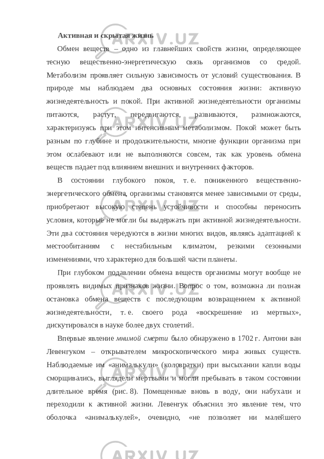 Активная и скрытая жизнь Обмен веществ – одно из главнейших свойств жизни, определяющее тесную вещественно-энергетическую связь организмов со средой. Метаболизм проявляет сильную зависимость от условий существования. В природе мы наблюдаем два основных состояния жизни: активную жизнедеятельность и покой. При активной жизнедеятельности организмы питаются, растут, передвигаются, развиваются, размножаются, характеризуясь при этом интенсивным метаболизмом. Покой может быть разным по глубине и продолжительности, многие функции организма при этом ослабевают или не выполняются совсем, так как уровень обмена веществ падает под влиянием внешних и внутренних факторов. В состоянии глубокого покоя, т.   е. пониженного вещественно- энергетического обмена, организмы становятся менее зависимыми от среды, приобретают высокую степень устойчивости и способны переносить условия, которые не могли бы выдержать при активной жизнедеятельности. Эти два состояния чередуются в жизни многих видов, являясь адаптацией к местообитаниям с нестабильным климатом, резкими сезонными изменениями, что характерно для большей части планеты. При глубоком подавлении обмена веществ организмы могут вообще не проявлять видимых признаков жизни. Вопрос о том, возможна ли полная остановка обмена веществ с последующим возвращением к активной жизнедеятельности, т.   е. своего рода «воскрешение из мертвых», дискутировался в науке более двух столетий. Впервые явление   мнимой смерти   было обнаружено в 1702   г. Антони ван Левенгуком – открывателем микроскопического мира живых существ. Наблюдаемые им «анималькули» (коловратки) при высыхании капли воды сморщивались, выглядели мертвыми и могли пребывать в таком состоянии длительное время (рис.   8). Помещенные вновь в воду, они набухали и переходили к активной жизни. Левенгук объяснил это явление тем, что оболочка «анималькулей», очевидно, «не позволяет ни малейшего 