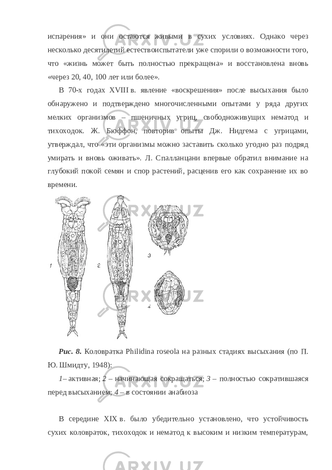 испарения» и они остаются живыми в сухих условиях. Однако через несколько десятилетий естествоиспытатели уже спорили о возможности того, что «жизнь может быть полностью прекращена» и восстановлена вновь «через 20, 40, 100 лет или более». В 70-х годах XVIII   в. явление «воскрешения» после высыхания было обнаружено и подтверждено многочисленными опытами у ряда других мелких организмов – пшеничных угриц, свободноживущих нематод и тихоходок. Ж. Бюффон, повторив опыты Дж. Нидгема с угрицами, утверждал, что «эти организмы можно заставить сколько угодно раз подряд умирать и вновь оживать». Л. Спалланцани впервые обратил внимание на глубокий покой семян и спор растений, расценив его как сохранение их во времени. Рис.   8.   Коловратка Philidina roseola на разных стадиях высыхания (по П. Ю. Шмидту, 1948): 1 –   активная;   2   – начинающая сокращаться;   3   – полностью сократившаяся перед высыханием;   4   – в состоянии анабиоза В середине XIX   в. было убедительно установлено, что устойчивость сухих коловраток, тихоходок и нематод к высоким и низким температурам, 