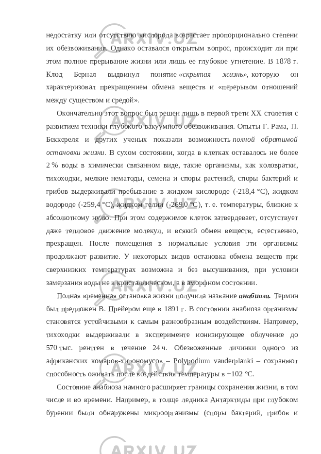 недостатку или отсутствию кислорода возрастает пропорционально степени их обезвоживания. Однако оставался открытым вопрос, происходит ли при этом полное прерывание жизни или лишь ее глубокое угнетение. В 1878   г. Клод Бернал выдвинул понятие   «скрытая жизнь»,   которую он характеризовал прекращением обмена веществ и «перерывом отношений между существом и средой». Окончательно этот вопрос был решен лишь в первой трети XX столетия с развитием техники глубокого вакуумного обезвоживания. Опыты Г. Рама, П. Беккереля и других ученых показали возможность   полной обратимой остановки жизни.   В сухом состоянии, когда в клетках оставалось не более 2   % воды в химически связанном виде, такие организмы, как коловратки, тихоходки, мелкие нематоды, семена и споры растений, споры бактерий и грибов выдерживали пребывание в жидком кислороде (-218,4   °C), жидком водороде (-259,4   °C), жидком гелии (-269,0   °C), т.   е. температуры, близкие к абсолютному нулю. При этом содержимое клеток затвердевает, отсутствует даже тепловое движение молекул, и всякий обмен веществ, естественно, прекращен. После помещения в нормальные условия эти организмы продолжают развитие. У некоторых видов остановка обмена веществ при сверхнизких температурах возможна и без высушивания, при условии замерзания воды не в кристаллическом, а в аморфном состоянии. Полная временная остановка жизни получила название   анабиоза.   Термин был предложен В. Прейером еще в 1891   г. В состоянии анабиоза организмы становятся устойчивыми к самым разнообразным воздействиям. Например, тихоходки выдерживали в эксперименте ионизирующее облучение до 570   тыс. рентген в течение 24   ч. Обезвоженные личинки одного из африканских комаров-хирономусов – Polypodium vanderplanki – сохраняют способность оживать после воздействия температуры в +102   °C. Состояние анабиоза намного расширяет границы сохранения жизни, в том числе и во времени. Например, в толще ледника Антарктиды при глубоком бурении были обнаружены микроорганизмы (споры бактерий, грибов и 