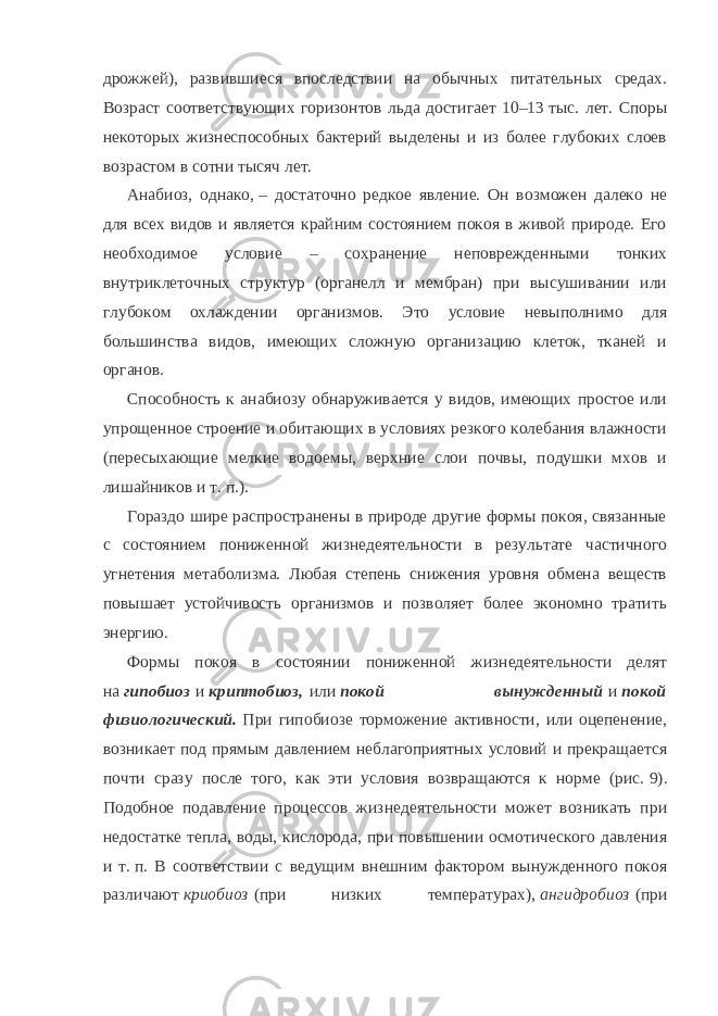 дрожжей), развившиеся впоследствии на обычных питательных средах. Возраст соответствующих горизонтов льда достигает 10–13   тыс. лет. Споры некоторых жизнеспособных бактерий выделены и из более глубоких слоев возрастом в сотни тысяч лет. Анабиоз, однако,   – достаточно редкое явление. Он возможен далеко не для всех видов и является крайним состоянием покоя в живой природе. Его необходимое условие – сохранение неповрежденными тонких внутриклеточных структур (органелл и мембран) при высушивании или глубоком охлаждении организмов. Это условие невыполнимо для большинства видов, имеющих сложную организацию клеток, тканей и органов. Способность к анабиозу обнаруживается у видов, имеющих простое или упрощенное строение и обитающих в условиях резкого колебания влажности (пересыхающие мелкие водоемы, верхние слои почвы, подушки мхов и лишайников и т.   п.). Гораздо шире распространены в природе другие формы покоя, связанные с состоянием пониженной жизнедеятельности в результате частичного угнетения метаболизма. Любая степень снижения уровня обмена веществ повышает устойчивость организмов и позволяет более экономно тратить энергию. Формы покоя в состоянии пониженной жизнедеятельности делят на   гипобиоз   и   криптобиоз,   или   покой вынужденный   и   покой физиологический.   При гипобиозе торможение активности, или оцепенение, возникает под прямым давлением неблагоприятных условий и прекращается почти сразу после того, как эти условия возвращаются к норме (рис.   9). Подобное подавление процессов жизнедеятельности может возникать при недостатке тепла, воды, кислорода, при повышении осмотического давления и т.   п. В соответствии с ведущим внешним фактором вынужденного покоя различают   криобиоз   (при низких температурах),   ангидробиоз   (при 