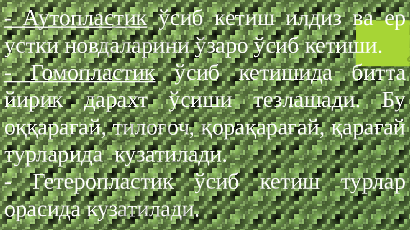 - Аутопластик ўсиб кетиш илдиз ва ер устки новдаларини ўзаро ўсиб кетиши. - Гомопластик ўсиб кетишида битта йирик дарахт ўсиши тезлашади. Бу оққарағай, тилоғоч, қорақарағай, қарағай турларида кузатилади. - Гетеропластик ўсиб кетиш турлар орасида кузатилади. 