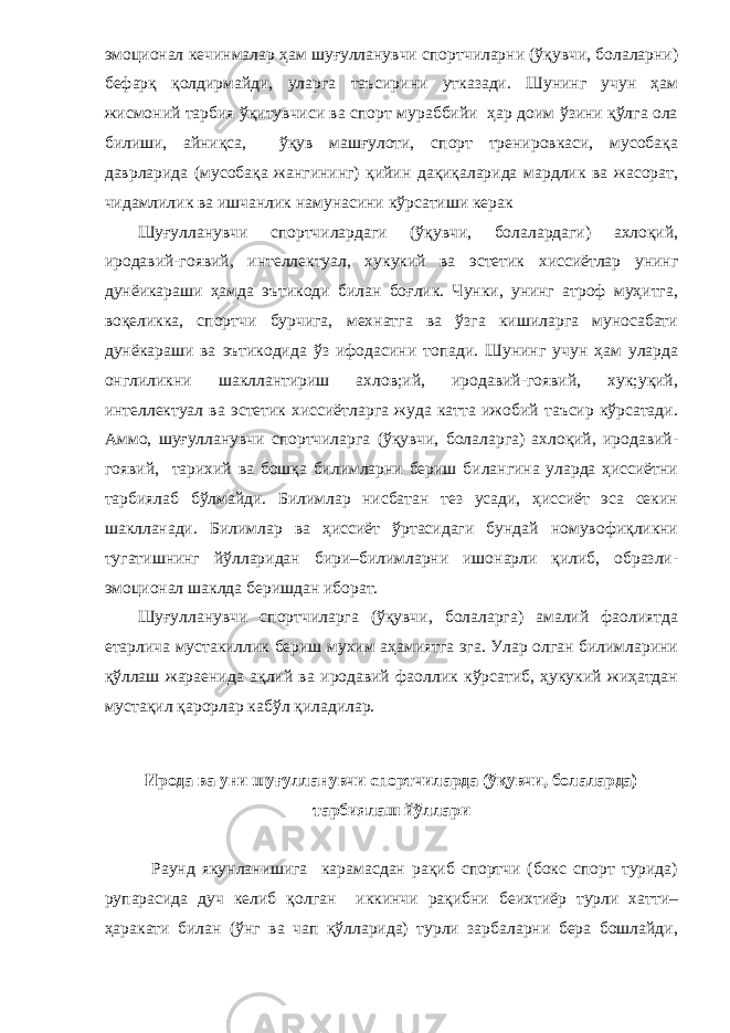 эмоционал кечинмалар ҳам шуғулланувчи спортчиларни (ўқувчи, болаларни) бефарқ қолдирмайди, уларга таъсирини утказади. Шунинг учун ҳам жисмоний тарбия ўқитувчиси ва спорт мураббийи ҳар доим ўзини қўлга ола билиши, айниқса, ўқув машғулоти, спорт тренировкаси, мусобақа даврларида (мусобақа жангининг) қийин дақиқаларида мардлик ва жасорат, чидамлилик ва ишчанлик намунасини кўрсатиши керак Шуғулланувчи спортчилардаги (ўқувчи, болалардаги) ахлоқий, иродавий-гоявий, интеллектуал, хукукий ва эстетик хиссиётлар унинг дунёикараши ҳамда эътикоди билан боғлик. Чунки, унинг атроф муҳитга, воқеликка, спортчи бурчига, мехнатга ва ўзга кишиларга муносабати дунёкараши ва эътикодида ўз ифодасини топади. Шунинг учун ҳам уларда онглиликни шакллантириш ахлов;ий, иродавий-гоявий, хук;уқий, интеллектуал ва эстетик хиссиётларга жуда катта ижобий таъсир кўрсатади. Аммо, шуғулланувчи спортчиларга (ўқувчи, болаларга) ахлоқий, иродавий- гоявий, тарихий ва бошқа билимларни бериш билангина уларда ҳиссиётни тарбиялаб бўлмайди. Билимлар нисбатан тез усади, ҳиссиёт эса секин шаклланади. Билимлар ва ҳиссиёт ўртасидаги бундай номувофиқликни тугатишнинг йўлларидан бири–билимларни ишонарли қилиб, образли- эмоционал шаклда беришдан иборат. Шуғулланувчи спортчиларга (ўқувчи, болаларга) амалий фаолиятда етарлича мустакиллик бериш мухим аҳамиятга эга. Улар олган билимларини қўллаш жараенида ақлий ва иродавий фаоллик кўрсатиб, ҳукукий жиҳатдан мустақил қарорлар кабўл қиладилар. Ирода ва уни шуғулланувчи спортчиларда (ўқувчи, болаларда) тарбиялаш йўллари Раунд якунланишига карамасдан рақиб спортчи (бокс спорт турида) рупарасида дуч келиб қолган иккинчи рақибни беихтиёр турли хатти– ҳаракати билан (ўнг ва чап қўлларида) турли зарбаларни бера бошлайди, 