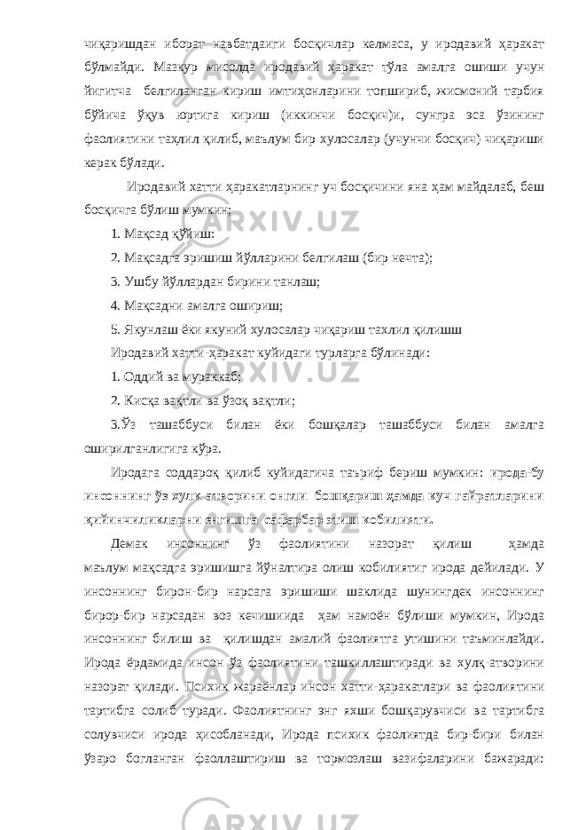 чиқаришдан иборат навбатдаиги босқичлар келмаса, у иродавий ҳаракат бўлмайди. Мазкур мисолда иродавий ҳаракат тўла амалга ошиши учун йигитча белгиланган кириш имтиҳонларини топшириб, жисмоний тарбия бўйича ўқув юртига кириш (иккинчи босқич)и, сунгра эса ўзининг фаолиятини таҳлил қилиб, маълум бир хулосалар (учунчи босқич) чиқариши керак бўлади. Иродавий хатти ҳаракатларнинг уч босқичини яна ҳам майдалаб, беш босқичга бўлиш мумкин; 1. Мақсад қўйиш: 2. Мақсадга эришиш йўлларини белгилаш (бир нечта); 3. Ушбу йўллардан бирини танлаш; 4. Мақсадни амалга ошириш; 5. Якунлаш ёки якуний хулосалар чиқариш тахлил қилишш Иродавий хатти-ҳаракат куйидаги турларга бўлинади: 1. Оддий ва мураккаб; 2. Кисқа вақтли ва ўзоқ вақтли; 3.Ўз ташаббуси билан ёки бошқалар ташаббуси билан амалга оширилганлигига кўра. Иродага соддароқ қилиб куйидагича таъриф бериш мумкин: ирода-бу инсоннинг ўз хулк атворини онгли бошқариш ҳамда куч гайратларини қийинчиликларни енгишга сафарбар этиш кобилияти. Демак инсоннинг ўз фаолиятини назорат қилиш ҳамда маълум мақсадга эришишга йўналтира олиш кобилиятиг ирода дейилади. У инсоннинг бирон-бир нарсага эришиши шаклида шунингдек инсоннинг бирор-бир нарсадан воз кечишиида ҳам намоён бўлиши мумкин, Ирода инсоннинг билиш ва қилишдан амалий фаолиятга утишини таъминлайди. Ирода ёрдамида инсон ўз фаолиятини ташкиллаштиради ва хулқ-атворини назорат қилади. Психик жараёнлар инсон хатти-ҳаракатлари ва фаолия тини тартибга солиб туради. Фаолиятнинг энг яхши бошқарувчиси ва тартибга солувчиси ирода ҳисобланади, Ирода психик фаолиятда бир-бири билан ўзаро богланган фаоллаштириш ва тормозлаш вазифаларини бажаради: 