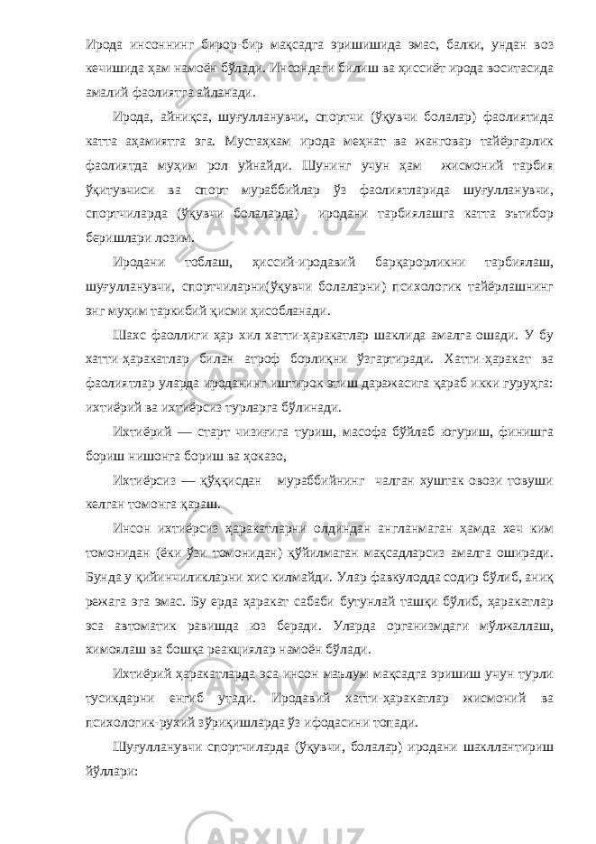 Ирода инсоннинг бирор-бир мақсадга эришишида эмас, балки, ундан воз кечишида ҳам намоён бўлади. Инсондаги би лиш ва ҳиссиёт ирода воситасида амалий фаолиятга айланади. Ирода, айниқса, шуғулланувчи, спортчи (ўқувчи болалар) фаолиятида катта аҳамиятга эга. Мустаҳкам ирода меҳнат ва жанговар тайёргарлик фаоли ятда муҳим рол уйнайди. Шунинг учун ҳам жисмоний тарбия ўқитувчиси ва спорт мураббийлар ўз фаолиятларида шуғулланувчи, спортчиларда (ўқувчи болаларда) иродани тарбиялашга катта эътибор беришлари лозим. Иродани тоблаш, ҳиссий-иродавий барқарорликни тарбиялаш, шуғулланувчи, спортчиларни(ўқувчи болаларни) психологик тайёрлашнинг энг муҳим таркибий қисми ҳисобланади. Шахс фаоллиги ҳар хил хатти-ҳаракатлар шаклида амалга ошади. У бу хатти-ҳаракатлар билан атроф борлиқни ўзгартиради. Хатти-ҳаракат ва фаолиятлар уларда ироданинг иштирок этиш даражасига қараб икки гуруҳга: ихтиёрий ва ихтиёрсиз турларга бўлинади. Ихтиёрий — старт чизиғига туриш, масофа бўйлаб югуриш, финишга бориш нишонга бориш ва ҳоказо, Ихтиёрсиз — қўққисдан мураббийнинг чалган хуштак овози товуши келган томонга қараш. Инсон ихтиёрсиз ҳаракатларни олдиндан англанмаган ҳамда хеч ким томонидан (ёки ўзи томонидан) қўйилмаган мақсадларсиз амалга оширади. Бунда у қийинчиликларни хис килмайди. Улар фавкулодда содир бўлиб, аниқ режага эга эмас. Бу ерда ҳаракат сабаби бутунлай ташқи бўлиб, ҳаракатлар эса автоматик равишда юз беради. Уларда организмдаги мўлжаллаш, химоялаш ва бошқа реакциялар намоён бўлади. Ихтиёрий ҳаракатларда эса инсон маълум мақсадга эришиш учун турли тусикдарни енгиб утади. Иродавий хатти-ҳаракатлар жисмоний ва психологик-рухий зўриқишларда ўз ифодасини топади. Шуғулланувчи спортчиларда (ўқувчи, болалар) иродани шакллантириш йўллари: 