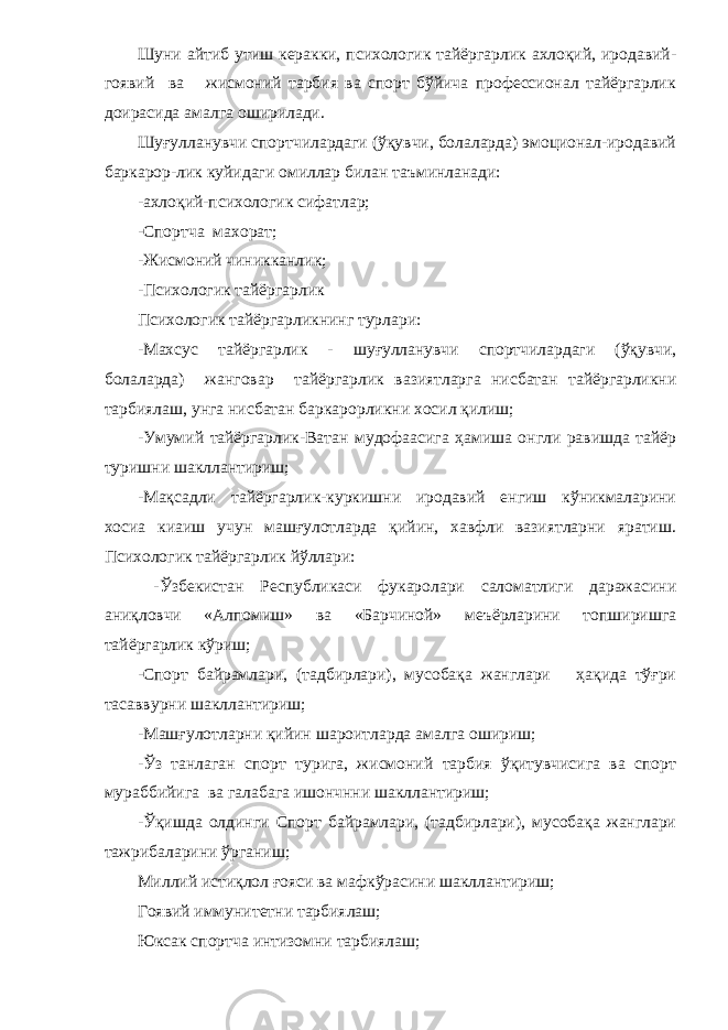 Шуни айтиб утиш керакки, психологик тайёргарлик ахлоқий, иродавий- гоявий ва жисмоний тарбия ва спорт бўйича профессионал тайёргарлик доирасида амалга оширилади. Шуғулланувчи спортчилардаги (ўқувчи, болаларда) эмоционал-иродавий баркарор-лик куйидаги омиллар билан таъминланади: -ахлоқий-психологик сифатлар; -Спортча махорат; -Жисмоний чиникканлик; -Психологик тайёргарлик Психологик тайёргарликнинг турлари: -Махсус тайёргарлик - шуғулланувчи спортчилардаги (ўқувчи, болаларда) жанговар тайёргарлик вазиятларга нисбатан тайёргарликни тарбиялаш, унга нисбатан баркарорликни хосил қилиш; -Умумий тайёргарлик-Ватан мудофаасига ҳамиша онгли равишда тайёр туришни шакллантириш; -Мақсадли тайёргарлик-куркишни иродавий енгиш кўникмаларини хосиа киаиш учун машғулотларда қийин, хавфли вазиятларни яратиш. Психологик тайёргарлик йўллари: -Ўзбекистан Республикаси фукаролари саломатлиги даражасини аниқловчи «Алпомиш» ва «Барчиной» меъёрларини топширишга тайёргарлик кўриш; -Спорт байрамлари, (тадбирлари), мусобақа жанглари ҳақида тўғри тасаввурни шакллантириш; -Машғулотларни қийин шароитларда амалга ошириш; -Ўз танлаган спорт турига, жисмоний тарбия ўқитувчисига ва спорт мураббийига ва галабага ишончнни шакллантириш; -Ўқишда олдинги Спорт байрамлари, (тадбирлари), мусобақа жанглари тажрибаларини ўрганиш; Миллий истиқлол ғояси ва мафкўрасини шакллантириш; Гоявий иммунитетни тарбиялаш; Юксак спортча интизомни тарбиялаш; 