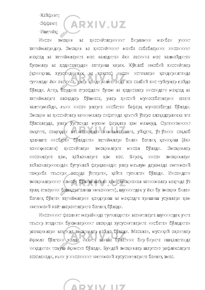 -Кайфият; -Эффект; -Иштиёқ; Инсон эмоция ва ҳиссиётларининг бирламчи манбаи унинг эхтиёжларидир. Эмоция ва ҳиссиётнинг манба сабабларини инсоннинг мақсад ва эхтиёжларига мос келадиган ёки аксин ча мос келмайдиган буюмлар ва ҳодисалардан ахтариш керак. Кўплаб ижобий хиссиётлар (қониқиш, хурсандчилик ва хоказо) инсон истаклари қондирилганда туғилади ёки аксинча, улар қондирилмаганда эса салбий хис-туйғулар пайдо бўлади. Агар, бордию атрофдаги буюм ва ҳодисалар инсондаги мақсад ва эхтиёжларга алоқадор бўлмаса, улар ҳиссий муносабатларни юзага келтирмайди, яъни инсон уларга нисбатан бефарқ муносабатда бўлади. Эмоция ва ҳиссиётлар кечинмалар сифатида қаътий ўзаро алоқадорликка эга бўлсаларда, улар ўртасида мухим фарқлар ҳам мавжуд. Организмнинг овқатга, совуқдан ва жазирадан химояланишга, уйқуга, ўз-ўзини сақлаб қолишга нисба тан бўладиган эҳтиёжлари билан боғлиқ қониқиш (ёки кониқмаслик) ҳиссиётлари эмоцияларга мисол бўлади. Эмоциялар инсонларга ҳам, ҳайвонларга ҳам хос. Бироқ, инсон эмоциялари хайвонларникидан бутунлай фарқланади: улар маълум даражада ижтимоий тажриба таъсири остида ўзгарган, қайта тузилган бўлади. Инсондаги эмоцияларнинг намоён бўлиш шакли ҳам (эмоционал кечинмалар вақтида ўз хулқ-атворини бошқара олиш имконияти), шунингдек у ёки бу эмоция билан боғлиқ бўлган эҳтиёжларни қондириш ва мақсадга эришиш усуллари ҳам ижтимоий хаёт шароитларига боғлиқ бўлади. Инсоннинг фаолият жараёнида туғиладиган вазиятларга шунингдек унга таъсир этадиган буюмларнинг алоҳида хусусиятларига нисбатан бўладиган реакциялари вақтида эмоциялар пайдо бўлади. Масалан, мусиқий оҳанглар ёқимли бўлгани холда иккита шиша бўлагини бир-бирига ишқалаганда чиқадиган товуш ёқимсиз бўлади. Бундай эмоциялар шартсиз рефлексларга асосланади, яъни у инсоннинг ижти моий хусусиятларига боғлиқ эмас. 