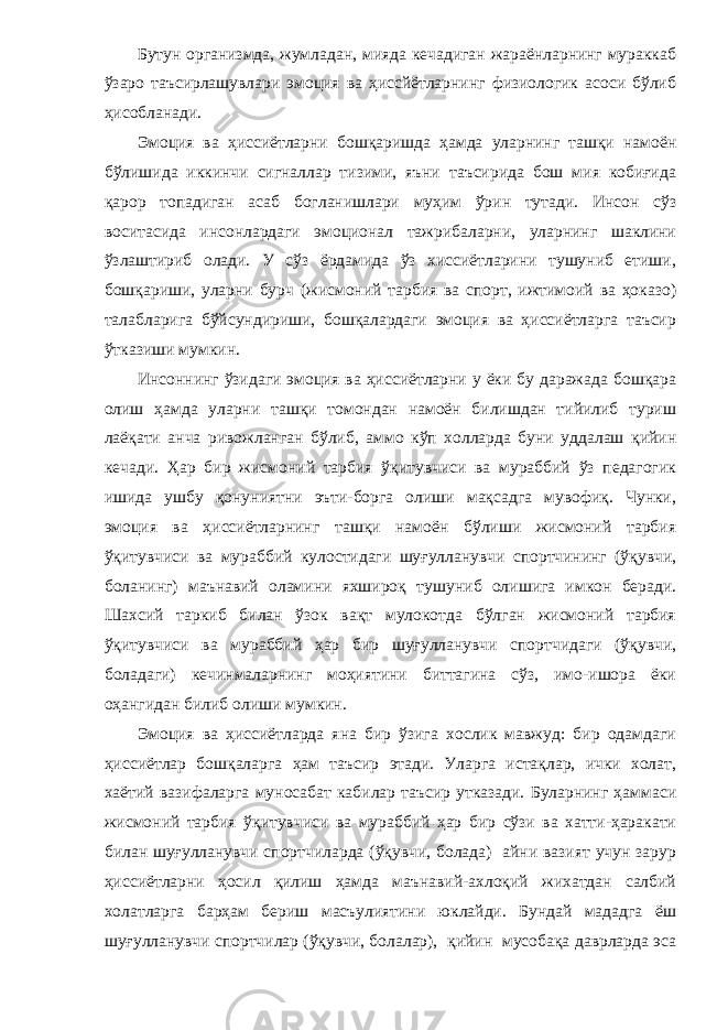 Бутун организмда, жумладан, мияда кечадиган жараёнларнинг мураккаб ўзаро таъсирлашувлари эмоция ва ҳиссйётларнинг физиологик асоси бўлиб ҳисобланади. Эмоция ва ҳиссиётларни бошқаришда ҳамда уларнинг ташқи намоён бўлишида иккинчи сигналлар тизими, яъни таъсирида бош мия кобиғида қарор топадиган асаб богланишлари муҳим ўрин тутади. Инсон сўз воситасида инсонлардаги эмоционал тажрибаларни, уларнинг шаклини ўзлаштириб олади. У сўз ёрдамида ўз хиссиётларини тушуниб етиши, бошқариши, уларни бурч (жисмоний тарбия ва спорт, ижтимоий ва ҳоказо) талабларига бўйсундириши, бошқалардаги эмоция ва ҳиссиётларга таъсир ўтказиши мумкин. Инсоннинг ўзидаги эмоция ва ҳиссиётларни у ёки бу даражада бошқара олиш ҳамда уларни ташқи томондан намоён билишдан тийилиб туриш лаёқати анча ривожланган бўлиб, аммо кўп холларда буни уддалаш қийин кечади. Ҳар бир жисмоний тарбия ўқитувчиси ва мураббий ўз педагогик ишида ушбу қонуниятни эъти-борга олиши мақсадга мувофиқ. Чунки, эмоция ва ҳиссиётларнинг ташқи намоён бўлиши жисмоний тарбия ўқитувчиси ва мураббий кулостидаги шуғулланувчи спортчининг (ўқувчи, боланинг) маънавий оламини яхшироқ ту шуниб олишига имкон беради. Шахсий таркиб билан ўзок вақт мулокотда бўлган жисмоний тарбия ўқитувчиси ва мураббий ҳар бир шуғулланувчи спортчидаги (ўқувчи, боладаги) кечинмаларнинг моҳиятини биттагина сўз, имо-ишора ёки оҳангидан билиб олиши мумкин. Эмоция ва ҳиссиётларда яна бир ўзига хослик мавжуд: бир одамдаги ҳиссиётлар бошқаларга ҳам таъсир этади. Уларга истақлар, ички холат, хаётий вазифаларга муносабат кабилар таъсир утказади. Буларнинг ҳаммаси жисмоний тарбия ўқитувчиси ва мураббий ҳар бир сўзи ва хатти-ҳаракати билан шуғулланувчи спортчиларда (ўқувчи, болада) айни вазият учун зарур ҳиссиётларни ҳосил қилиш ҳамда маънавий-ахлоқий жихатдан салбий холатларга барҳам бериш масъулиятини юклайди. Бундай мададга ёш шуғулланувчи спортчилар (ўқувчи, болалар), қийин мусобақа даврларда эса 