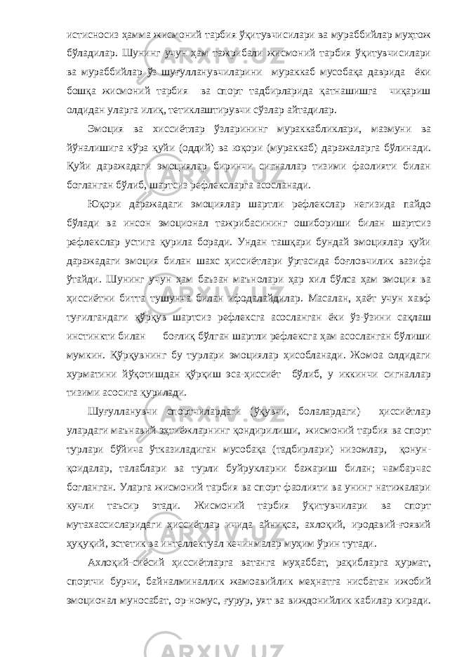 истисносиз ҳамма жисмоний тарбия ўқитувчисилари ва мураббийлар муҳтож бўладилар. Шунинг учун ҳам тажрибали жисмоний тарбия ўқитувчисилари ва мураббийлар ўз шуғулланувчиларини мураккаб мусобақа даврида ёки бошқа жисмоний тарбия ва спорт тадбирларида қатнашишга чиқариш олдидан уларга илиқ, тетиклаштирувчи сўзлар айтадилар. Эмоция ва хиссиётлар ўзларининг мураккабликлари, мазмуни ва йўналишига кўра қуйи (оддий) ва юқори (мураккаб) даражаларга бўлинади. Қуйи даражадаги эмоциялар биринчи сигналлар тизими фаолияти билан богланган бўлиб, шартсиз рефлексларга асосланади. Юқори даражадаги эмоциялар шартли рефлекслар негизида пайдо бўлади ва инсон эмоционал тажрибасининг ошибориши билан шартсиз рефлекслар устига қурила боради. Ундан ташқари бундай эмоциялар қуйи даражадаги эмоция билан шахс ҳиссиётлари ўртасида боғловчилик вазифа ўтайди. Шунинг учун ҳам баъзан маънолари ҳар хил бўлса ҳам эмоция ва ҳиссиётни битта тушунча билан ифодалайдилар. Масалан, ҳаёт учун хавф туғилгандаги қўрқув шартсиз рефлексга асосланган ёки ўз-ўзини сақлаш инстинкти билан боғлиқ бўлган шартли рефлексга ҳам асосланган бўлиши мумкин. Қўрқувнинг бу турлари эмоциялар ҳисобланади. Жомоа олдидаги хурматини йўқотишдан қўрқиш эса-ҳиссиёт бўлиб, у иккинчи сигналлар тизими асосига қурилади. Шуғулланувчи спортчилардаги (ўқувчи, болалардаги) ҳиссиётлар улардаги маънавий эҳтиёжларнинг қондирилиши, жисмоний тарбия ва спорт турлари бўйича ўтказиладиган мусобақа (тадбирлари) низомлар, қонун- қоидалар, талаблари ва турли буйрукларни бажариш билан; чамбарчас богланган. Уларга жисмоний тарбия ва спорт фаолияти ва унинг натижалари кучли таъсир этади. Жисмоний тарбия ўқитувчилари ва спорт мутахассисларидаги ҳиссиётлар ичида айниқса, ахлоқий, иродавий-ғоявий ҳуқуқий, эстетик ва интеллектуал кечинмалар муҳим ўрин тутади. Ахлоқий-сиёсий ҳиссиётларга ватанга муҳаббат, рақибларга ҳурмат, спортчи бурчи, байналминаллик жамоавийлик меҳнатга нисбатан ижобий эмоционал муносабат, ор-номус, ғурур, уят ва виждонийлик кабилар киради. 