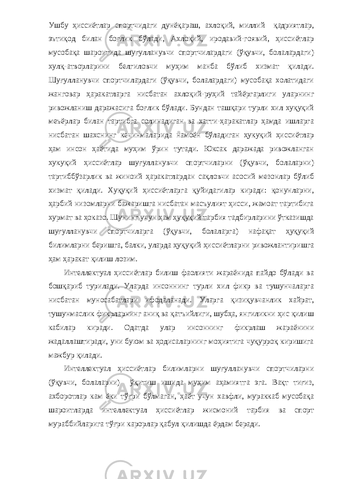 Ушбу ҳиссиётлар спортчидаги дунёқараш, ахлоқий, миллий қадриятлар, эътиқод билан боғлик бўлади, Ахлоқий, иродавий-гоявий, ҳиссиётлар мусобақа шароитида шуғулланувчи спортчилардаги (ўқувчи, болалардаги) хулқ-атворларини белгиловчи муҳим манба бўлиб хизмат қилади. Шуғулланувчи спортчилардаги (ўқувчи, болалардаги) мусобақа холатидаги жанговар ҳаракатларга нисбатан ахлоқий-руҳий тайёргарлиги уларнинг ривожланиш даражасига боғлик бўлади. Бундан ташқари турли хил хуқуқий меъёрлар би лан тартибга солинадиган ва хатти-ҳаракатлар ҳамда ишларга нисбатан шахснинг кечинмаларида намоён бўладиган ҳукуқий ҳиссиётлар ҳам инсон ҳаётида муҳим ўрин тутади. Юксак даражада ривожланган хукуқий ҳиссиётлар шуғулланувчи спортчиларни (ўқувчи, болаларни) тартиббўзарлик ва жиноий ҳаракатлардан сақловчи асосий мезонлар бўлиб хизмат қилади. Хуқуқий ҳиссиётларга қуйидагилар киради: қонунларни, ҳарбий низомларни бажаришга нисбатан масъулият ҳисси, жамоат тартибига хурмат ва ҳоказо. Шунинг учун ҳам ҳуқуқий тарбия тадбирларини ўтказишда шуғулланувчи спортчиларга (ўқувчи, болаларга) нафақат ҳуқуқий билимларни беришга, балки, уларда ҳуқуқий ҳиссиётларни ривожлантиришга ҳам ҳаракат қилиш лозим. Интеллектуал ҳиссиётлар билиш фаолияти жараёнида пайдо бўлади ва бошқариб турилади. Уларда инсоннинг турли хил фикр ва тушунчаларга нисбатан муносабатлари ифодаланади. Уларга қизиқувчанлик хайрат, тушунмаслик фикрларнинг аниқ ва қатъийлиги, шубҳа, янгиликни ҳис қилиш каби лар киради. Одатда улар инсоннинг фикрлаш жараёнини жадаллаштиради, уни буюм ва ҳодисаларнинг моҳиятига чуқурроқ киришига мажбур қилади. Интеллектуал ҳиссиётлар билимларни шуғулланувчи спортчиларни (ўқувчи, болаларни) ўқитиш ишида муҳим аҳамиятга эга. Вақт тиғиз, ахборотлар кам ёки тўғри бўлмаган, ҳаёт учун хавфли, мураккаб мусобақа шароитларда интеллектуал ҳиссиётлар жисмоний тарбия ва спорт мураббийларига тўғри карорлар қабул қилишда ёрдам беради. 