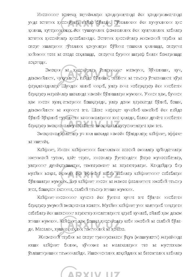 Инсоннинг эстетик эҳтиёжлари қондирилганда ёки қондирилмаганда унда эстетик ҳиссиётлар пайдо бўлади. Гўзалликни ёки хунукликни ҳис қилиш, кутаринкилик ёки тушкунлик фожеалилик ёки кулгилилик кабилар эстетик ҳисси ётлар ҳисобланади. Эстетик ҳиссиётлар жисмоний тарбия ва спорт ишларини гўзаллик қонунлари бўйича ташкил қилишда, спортча кийимни тоза ва озода сақлашда, спортча бурчни шараф билан бажаришда асқотади. Эмоция ва ҳиссиётлар ўзларининг мазмуни, йўналиши, куч, давомийлиги, чуқурлиги, пайдо бўлиши, тезлиги ва таъсир ўтказишига кўра фарқланадилар. Шундан келиб чиқиб, улар анча нобарқарор ёки нисбатан барқарор жараёнлар шаклида намоён бўлишлари мумкин. Униси ҳам, буниси ҳам инсон хулқ-атворини бошқаради, улар доим ҳаракатда бўлиб, боши, давомийлиги ва якунига эга. Шахс нафақат кучайиб-камайиб ёки пайдо бўлиб-йўқолиб турадиган кечинмаларини хис қилади, балки дунёга нисбатан барқарор эмоционал муносабатга-эмоционал хусусиятларга ҳам эга. Эмоционал ҳолатлар уч хил шаклда намоён бўладилар; кайфият, эффект ва иштиёқ. Кайфият, Инсон кайфиятини белгиловчи асосий омиллар қуйидагилар: ижтимоий тузим, ҳаёт тарзи, инсонлар ўртасидаги ўзаро муносабатлар, уларнинг дунёқарашлари, темперамент ва характерлари. Кандайдир бир муайян воқеа, ёқимли ёки ёқимсиз хабар кабилар кайфиятнинг сабаблари бўлишлари мум кин. Бир кайфият инсон ва жамоа фаолиятига ижобий таъсир этса, бошқаси аксинча, салбий таъсир этиши мумкин. Кайфият-инсоннинг кучсиз ёки ўртача кучга эга бўлган нисбатан барқарор умумий эмоционал холати. Муайян кай фият уни келтириб чиқарган сабаблар ёки шахснинг характер хислатларига қараб кунлаб, ойлаб ҳам давом этиши мумкин. Кайфият ҳам бошқа ҳиссиётлар каби ижобий ва салбий бўла - ди. Масалан, хушчақчақлик гамгинлик ва ҳоказо. Жисмоний тарбия ва спорт тренировкаси ўқув (машғулоти) жараёнида яхши кайфият билим, кўникма ва малакаларни тез ва мустахкам ўзлаштиришни таъминлайди. Ишончсизлик лоқайдлик ва безовталик кабилар 