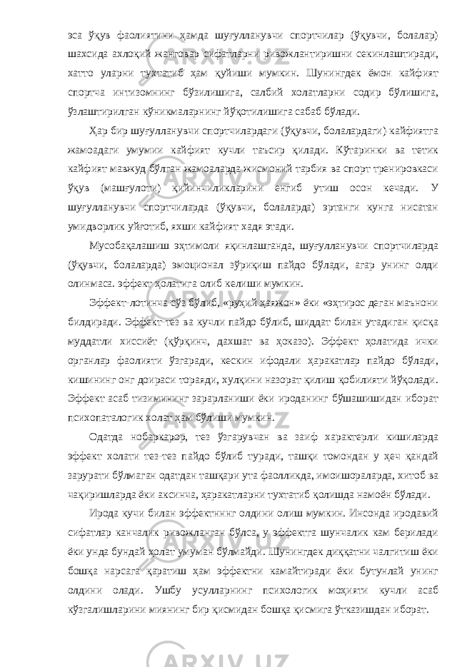 эса ўқув фаолиятини ҳамда шуғулланувчи спортчилар (ўқувчи, болалар) шахсида ахлоқий жанговар сифатларни ривожлантиришни секинлаштиради, хатто уларни тухтатиб ҳам қуйиши мумкин. Шунингдек ёмон кайфият спортча интизомнинг бўзилишига, салбий холатларни содир бўлишига, ўзлаштирилган кўникмаларнинг йўқотилишига сабаб бўлади. Ҳар бир шуғулланувчи спортчилардаги (ўқувчи, болалардаги) кайфиятга жамоадаги умумии кайфият кучли таъсир қилади. Кўтаринки ва тетик кайфият мавжуд бўлган жамоаларда жисмоний тарбия ва спорт тренировкаси ўқув (машғулоти) қийинчиликларини енгиб утиш осон кечади. У шуғулланувчи спортчиларда (ўқувчи, болаларда) эртанги кунга нисатан умидворлик уйғотиб, яхши кайфият хадя этади. Мусобақалашиш эҳтимоли яқинлашганда, шуғулланувчи спортчиларда (ўқувчи, болаларда) эмоционал зўриқиш пайдо бўлади, агар унинг олди олинмаса. эффект ҳолатига олиб келиши мумкин. Эффект-лотинча сўз бўлиб, «руҳий ҳаяжон» ёки «эҳтирос деган маънони билдиради. Эффект-тез ва кучли пайдо бўлиб, шиддат билан утадиган қисқа муддатли хиссиёт (қўрқинч, дахшат ва ҳоказо). Эффект ҳолатида ички органлар фаолияти ўзгаради, кескин ифодали ҳаракатлар пайдо бўлади, кишининг онг доираси тораяди, хулқини назорат қилиш қобилияти йўқолади. Эффект асаб тизимининг зарарланиши ёки ироданинг бўшашишидан иборат психопаталогик холат ҳам бўлиши мумкин. Одатда нобаркарор, тез ўзгарувчан ва заиф характерли кишиларда эффект холати тез-тез пайдо бўлиб туради, ташқи томондан у ҳеч қандай зарурати бўлмаган одатдан ташқари ута фаолликда, имоишораларда, хитоб ва чақиришларда ёки аксинча, ҳаракатларни тухтатиб қолишда намоён бўлади. Ирода кучи билан эффектнннг олдини олиш мумкин. Инсонда иродавий сифатлар канчалик ривожланган бўлса, у эффектга шунчалик кам берилади ёки унда бундай ҳолат умуман бўлмайди. Шунингдек диққатни чалгитиш ёки бошқа нарсага қаратиш ҳам эффектни камайтиради ёки бутунлай унинг олдини олади. Ушбу усулларнинг психологик моҳияти кучли асаб кўзгалишларини миянинг бир қисмидан бошқа қисмига ўтказишдан иборат. 