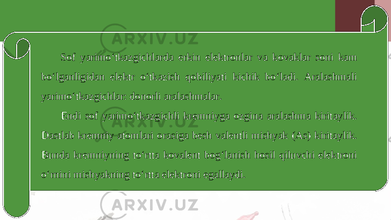 Sof yarimo‘tkazgichlarda erkin elektronlar va kovaklar soni kam bo‘lganligidan elektr o‘tkazish qobiliyati kichik bo‘ladi. Aralashmali yarimo‘tkazgichlar: donorli aralashmalar. Endi sof yarimo‘tkazgichli kremniyga ozgina aralashma kiritaylik. Dastlab kremniy atomlari orasiga besh valentli mishyak (As) kiritaylik. Bunda kremniyning to‘rtta kovalent bog‘lanish hosil qiluvchi elektroni o‘rnini mishyakning to‘rtta elektroni egallaydi. 