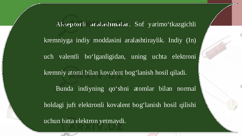 Akseptorli aralashmalar . Sof yarimo‘tkazgichli kremniyga indiy moddasini aralashtiraylik. Indiy (In) uch valentli bo‘lganligidan, uning uchta elektroni kremniy atomi bilan kovalent bog‘lanish hosil qiladi. Bunda indiyning qo‘shni atomlar bilan normal holdagi juft elektronli kovalent bog‘lanish hosil qilishi uchun bitta elektron yetmaydi. 