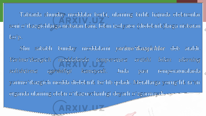 Tabiatda shunday moddalar borki, ularning birlik hajmda elektronlar soni o‘tkazgichlarga nisbatan kam, lekin izolyator (dielektrik)larga nisbatan ko‘p. Shu sababli bunday moddalarni yarimo‘tkazgichlar deb ataldi. Yarimo‘tkazgich moddalarda temperatura ortishi bilan ularning solishtirma qarshiligi kamayadi . Juda past temperaturalarda yarimo‘tkazgich modda dielektrik bo‘lib qoladi. Metallarga yorug‘lik ta’sir etganda ularning elektr o‘tkazuvchanligi deyarli o‘zgarmaydi. 