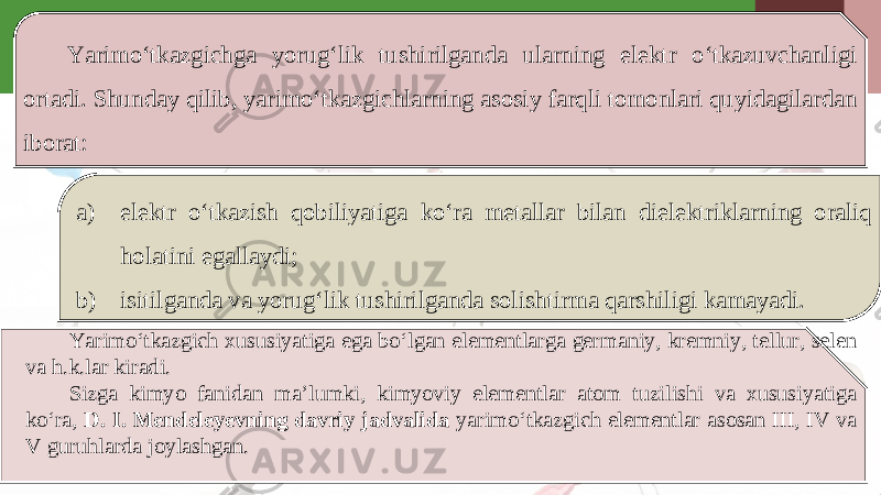 Yarimo‘tkazgichga yorug‘lik tushirilganda ularning elektr o‘tkazuvchanligi ortadi. Shunday qilib, yarimo‘tkazgichlarning asosiy farqli tomonlari quyidagilardan iborat: a) elektr o‘tkazish qobiliyatiga ko‘ra metallar bilan dielektriklarning oraliq holatini egallaydi; b) isitilganda va yorug‘lik tushirilganda solishtirma qarshiligi kamayadi. Yarimo‘tkazgich xususiyatiga ega bo‘lgan elementlarga germaniy, kremniy, tellur, selen va h.k.lar kiradi. Sizga kimyo fanidan ma’lumki, kimyoviy elementlar atom tuzilishi va xususiyatiga ko‘ra, D. I. Mendeleyevning davriy jadvalida yarimo‘tkazgich elementlar asosan III, IV va V guruhlarda joylashgan. 