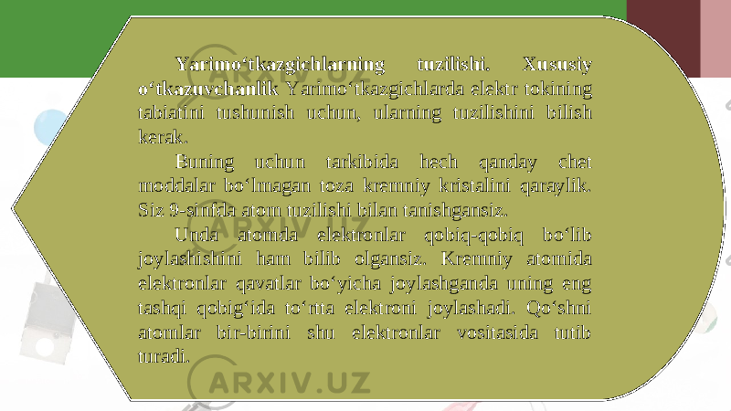 Yarimo‘tkazgichlarning tuzilishi. Xususiy o‘tkazuvchanlik Yarimo‘tkazgichlarda elektr tokining tabiatini tushunish uchun, ularning tuzilishini bilish kerak. Buning uchun tarkibida hech qanday chet moddalar bo‘lmagan toza kremniy kristalini qaraylik. Siz 9-sinfda atom tuzilishi bilan tanishgansiz. Unda atomda elektronlar qobiq-qobiq bo‘lib joylashishini ham bilib olgansiz. Kremniy atomida elektronlar qavatlar bo‘yicha joylashganda uning eng tashqi qobig‘ida to‘rtta elektroni joylashadi. Qo‘shni atomlar bir-birini shu elektronlar vositasida tutib turadi. 