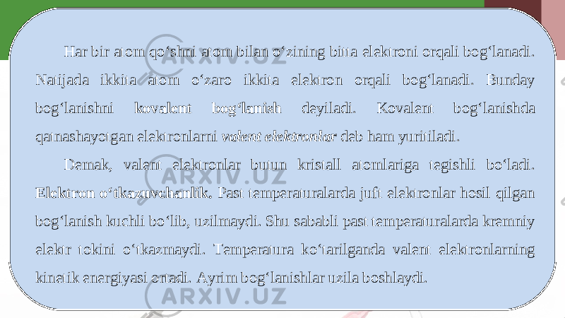 Har bir atom qo‘shni atom bilan o‘zining bitta elektroni orqali bog‘lanadi. Natijada ikkita atom o‘zaro ikkita elektron orqali bog‘lanadi. Bunday bog‘lanishni kovalent bog‘lanish deyiladi. Kovalent bog‘lanishda qatnashayotgan elektronlarni valent elektronlar deb ham yuritiladi. Demak, valent elektronlar butun kristall atomlariga tegishli bo‘ladi. Elektron o‘tkazuvchanlik. Past temperaturalarda juft elektronlar hosil qilgan bog‘lanish kuchli bo‘lib, uzilmaydi. Shu sababli past temperaturalarda kremniy elektr tokini o‘tkazmaydi. Temperatura ko‘tarilganda valent elektronlarning kinetik energiyasi ortadi. Ayrim bog‘lanishlar uzila boshlaydi. 