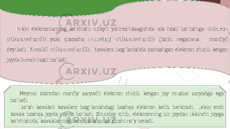 Erkin elektronlarning ko‘chishi tufayli yarimo‘tkazgichda tok hosil bo‘lishiga elektron o‘tkazuvchanlik yoki qisqacha n-turdagi o‘tkazuvchanlik (lotin. negativus – manfiy) deyiladi. Kovakli o‘tkazuvchanlik . Kovalent bog‘lanishda qatnashgan elektron chiqib ketgan joyda kovak hosil bo‘ladi. Neytral atomdan manfiy zaryadli elektron chiqib ketgan joy musbat zaryadga ega bo‘ladi. Bo‘sh kovakni kovalent bog‘lanishdagi boshqa elektron kelib berkitadi. Lekin endi kovak boshqa joyda paydo bo‘ladi. Shunday qilib, elektronning bir joydan ikkinchi joyga ko‘chishida, kovaklarning ham nisbatan ko‘chishi ro‘y beradi. 