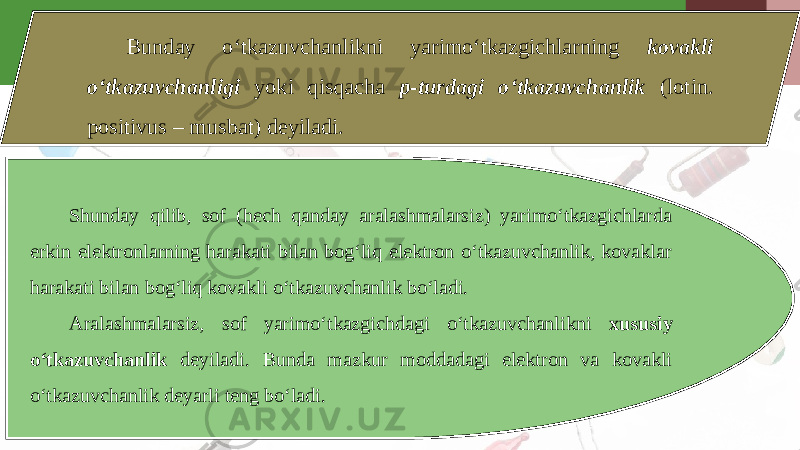 Bunday o‘tkazuvchanlikni yarimo‘tkazgichlarning kovakli o‘tkazuvchanligi yoki qisqacha p-turdagi o‘tkazuvchanlik (lotin. positivus – musbat) deyiladi. Shunday qilib, sof (hech qanday aralashmalarsiz) yarimo‘tkazgichlarda erkin elektronlarning harakati bilan bog‘liq elektron o‘tkazuvchanlik, kovaklar harakati bilan bog‘liq kovakli o‘tkazuvchanlik bo‘ladi. Aralashmalarsiz, sof yarimo‘tkazgichdagi o‘tkazuvchanlikni xususiy o‘tkazuvchanlik deyiladi. Bunda mazkur moddadagi elektron va kovakli o‘tkazuvchanlik deyarli teng bo‘ladi. 