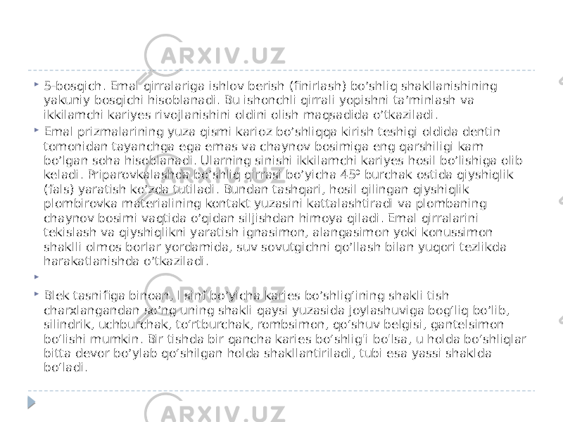  5-bosqich. Emal qirralariga ishlov berish (finirlash) bo’shliq shakllanishining yakuniy bosqichi hisoblanadi. Bu ishonchli qirrali yopishni ta’minlash va ikkilamchi kariyes rivojlanishini oldini olish maqsadida o’tkaziladi.  Emal prizmalarining yuza qismi karioz bo’shliqqa kirish teshigi oldida dentin tomonidan tayanchga ega emas va chaynov bosimiga eng qarshiligi kam bo’lgan soha hisoblanadi. Ularning sinishi ikkilamchi kariyes hosil bo’lishiga olib keladi. Priparovkalashda bo’shliq qirrasi bo’yicha 45⁰ burchak ostida qiyshiqlik (fals) yaratish ko’zda tutiladi. Bundan tashqari, hosil qilingan qiyshiqlik plombirovka materialining kontakt yuzasini kattalashtiradi va plombaning chaynov bosimi vaqtida o’qidan siljishdan himoya qiladi. Emal qirralarini tekislash va qiyshiqlikni yaratish ignasimon, alangasimon yoki konussimon shaklli olmos borlar yordamida, suv sovutgichni qo’llash bilan yuqori tezlikda harakatlanishda o’tkaziladi.     Blek tasnifiga binoan, l sinf bo’yicha karies bo’shlig‘ining shakli tish charxlangandan so’ng uning shakli qaysi yuzasida joylashuviga bog‘liq bo’lib, silindrik, uchburchak, to‘rtburchak, rombsimon, qo‘shuv belgisi, gantelsimon bo‘lishi mumkin. Bir tishda bir qancha karies bo‘shlig&#39;i bo&#39;lsa, u holda bo‘shliqlar bitta devor bo’ylab qo‘shilgan holda shakllantiriladi, tubi esa yassi shaklda bo‘ladi.  