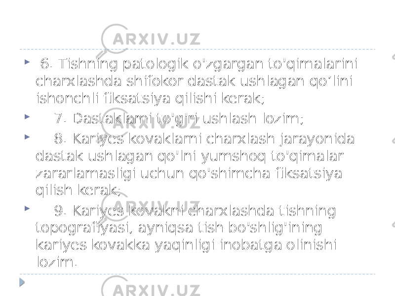  6. Tishning patologik o&#39;zgargan to&#39;qimalarini charxlashda shifokor dastak ushlagan qo’lini ishonchli fiksatsiya qilishi kerak;  7. Dastaklami to&#39;g&#39;ri ushlash lozim;  8. Kariyes kovaklarni charxlash jarayonida dastak ushlagan qo&#39;lni yumshoq to&#39;qimalar zararlamasligi uchun qo&#39;shimcha fiksatsiya qilish kerak;  9. Kariyes kovakni charxlashda tishning topografiyasi, ayniqsa tish bo&#39;shlig&#39;ining kariyes kovakka yaqinligi inobatga olinishi lozim. 