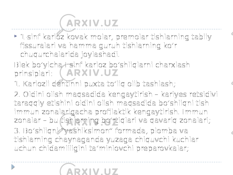  1-sinf karioz kovak molar, premolar tishlarning tabiiy fissuralari va hamma guruh tishlarning ko’r chuqurchalarida joylashadi. Blek bo’yicha I sinf karioz bo’shliqlarni charxlash prinsiplari: 1. Kariozli dentinni puxta to’liq olib tashlash; 2. Oldini olish maqsadida kengaytirish – kariyes retsidivi taraqqiy etishini oldini olish maqsadida bo’shliqni tish immun zonalarigacha profilaktik kengaytirish. Immun zonalar – bu tishlarning bo’rtiqlari va qavariq zonalari; 3. Bo’shliqni “yashiksimon” formada, plomba va tishlarning chaynaganda yuzaga chiquvchi kuchlar uchun chidamliligini ta’minlovchi preparovkalar; 