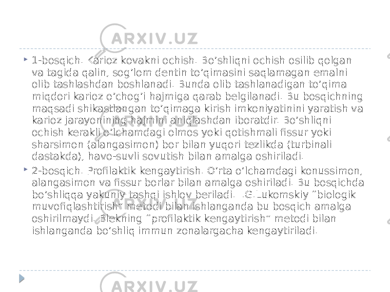  1-bosqich. Karioz kovakni ochish. Bo’shliqni ochish osilib qolgan va tagida qalin, sog’lom dentin to’qimasini saqlamagan emalni olib tashlashdan boshlanadi. Bunda olib tashlanadigan to’qima miqdori karioz o’chog’i hajmiga qarab belgilanadi. Bu bosqichning maqsadi shikastlangan to’qimaga kirish imkoniyatinini yaratish va karioz jarayonining hajmini aniqlashdan iboratdir. Bo’shliqni ochish kerakli o’lchamdagi olmos yoki qotishmali fissur yoki sharsimon (alangasimon) bor bilan yuqori tezlikda (turbinali dastakda), havo-suvli sovutish bilan amalga oshiriladi.  2-bosqich. Profilaktik kengaytirish. O’rta o’lchamdagi konussimon, alangasimon va fissur borlar bilan amalga oshiriladi. Bu bosqichda bo’shliqqa yakuniy tashqi ishlov beriladi. I.G.Lukomskiy “biologik muvofiqlashtirish” metodi bilan ishlanganda bu bosqich amalga oshirilmaydi. Blekning “profilaktik kengaytirish” metodi bilan ishlanganda bo’shliq immun zonalargacha kengaytiriladi. 