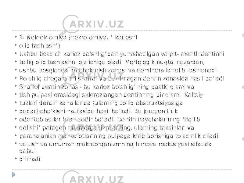  3. Nekrektomiya (nekrotomiya, &#34; kariesni  olib tashlash&#34;)  Ushbu bosqich karioz bo&#39;shlig&#39;idan yumshatilgan va pit- mentli dentinni  to&#39;liq olib tashlashni o&#39;z ichiga oladi. Morfologik nuqtai nazardan,  ushbu bosqichda parchalanish zonasi va deminerallar olib tashlanadi.  Bo&#39;shliq chegaralari shaffof va buzilmagan dentin zonasida hosil bo&#39;ladi  Shaffof dentin zonasi- bu karioz bo&#39;shlig&#39;ining pastki qismi va  tish pulpasi orasidagi sklerozlangan dentinning bir qismi. Kaltsiy  tuzlari dentin kanallarida (ularning to&#39;liq obstruktsiyasiga  qadar) cho&#39;kishi natijasida hosil bo&#39;ladi. Bu jarayon tirik  odontoblastlar bilan sodir bo&#39;ladi. Dentin naychalarining &#34;tiqilib  qolishi&#34; patogen mikroorganizmlarning, ularning toksinlari va  parchalanish mahsulotlarining pulpaga kirib borishiga to&#39;sqinlik qiladi  va tish va umuman makroorganizmning himoya reaktsiyasi sifatida qabul  qilinadi. 