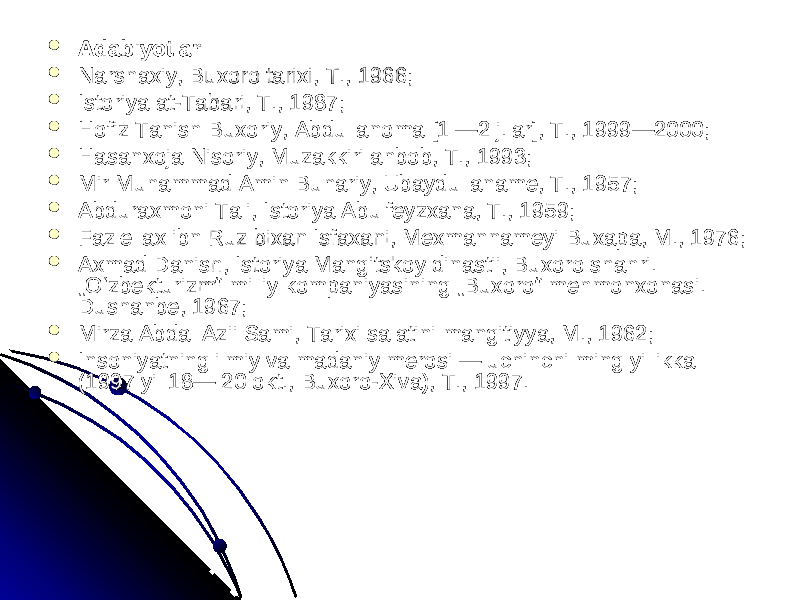  AdabiyotlarAdabiyotlar  Narshaxiy, Buxoro tarixi, T., 1966; Narshaxiy, Buxoro tarixi, T., 1966;  Istoriya at-Tabari, T., 1987; Istoriya at-Tabari, T., 1987;  Hofiz Tanish Buxoriy, Abdullanoma [1 —2 j.lar], T., 1999—2000; Hofiz Tanish Buxoriy, Abdullanoma [1 —2 j.lar], T., 1999—2000;  Hasanxoja Nisoriy, Muzakkiri ahbob, T., 1993; Hasanxoja Nisoriy, Muzakkiri ahbob, T., 1993;  Mir Muhammad Amin Buhariy, Ubaydullaname, T., 1957; Mir Muhammad Amin Buhariy, Ubaydullaname, T., 1957;  Abduraxmoni Tali, Istoriya Abulfeyzxana, T., 1959; Abduraxmoni Tali, Istoriya Abulfeyzxana, T., 1959;  Fazlellax ibn Ruz bixan Isfaxani, Mexmannameyi Buxapa, M., 1976; Fazlellax ibn Ruz bixan Isfaxani, Mexmannameyi Buxapa, M., 1976;  Axmad Danish, Istoriya Mangitskoy dinastii, Buxoro shahri. Axmad Danish, Istoriya Mangitskoy dinastii, Buxoro shahri. „Oʻzbekturizm“ milliy kompaniyasining „Buxoro“ mehmonxonasi. „Oʻzbekturizm“ milliy kompaniyasining „Buxoro“ mehmonxonasi. Dushanbe, 1967; Dushanbe, 1967;  Mirza Abdal Azii Sami, Tarixi salatini mangitiyya, M., 1962; Mirza Abdal Azii Sami, Tarixi salatini mangitiyya, M., 1962;  Insoniyatning ilmiy va madaniy merosi — uchinchi ming yillikka Insoniyatning ilmiy va madaniy merosi — uchinchi ming yillikka (1997 yil 18— 20 okt., Buxoro-Xiva), T., 1997. (1997 yil 18— 20 okt., Buxoro-Xiva), T., 1997. 