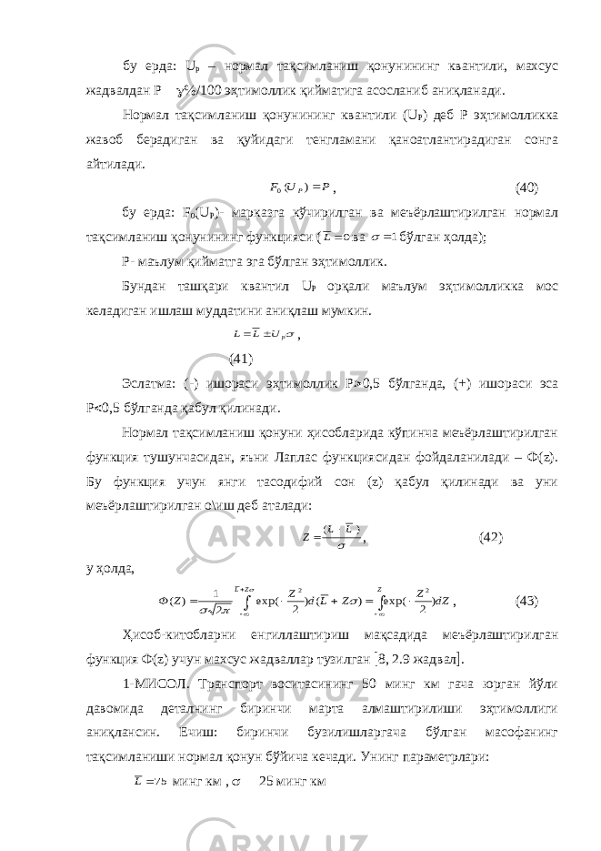 бу ерда: U p – нормал тақсимланиш қонунининг квантили, махсус жадвалдан Р    /  эҳтимоллик қийматига асосланиб аниқланади. Нормал тақсимланиш қонунининг квантили (U Р ) деб Р эҳтимолликка жавоб берадиган ва қуйидаги тенгламани қаноатлантирадиган сонга айтилади. P U F P ) (0 , (40) бу ерда: F 0 (U P )- марказга кўчирилган ва меъёрлаштирилган нормал тақсимланиш қонунининг функцияси ( 0 L ва 1  бўлган ҳолда); Р- маълум қийматга эга бўлган эҳтимоллик. Бундан ташқари квантил U P орқали маълум эҳтимолликка мос келадиган ишлаш муддатини аниқлаш мумкин. p U L L   , (41) Эслатма: (-) ишораси эҳтимоллик Р  0,5 бўлганда, (+) ишораси эса Р  0,5 бўлганда қабул қилинади. Нормал тақсимланиш қонуни ҳисобларида кўпинча меъёрлаштирилган функция тушунчасидан, яъни Лаплас функциясидан фойдаланилади – Ф(z). Бу функция учун янги тасодифий сон (z) қабул қилинади ва уни меъёрлаштирилган о\иш деб аталади:  ) ( L L Z   , (42) у ҳолда, dZ Z Z L d Z Z Ф Z ZL           ) 2 exp( ) ( ) 2 exp( 2 1 ) ( 2 2     , (43) Ҳисоб-китобларни енгиллаштириш мақсадида меъёрлаштирилган функция Ф(z) учун махсус жадваллар тузилган  8, 2.9 жадвал  . 1-МИСОЛ. Транспорт воситасининг 50 минг км гача юрган йўли давомида деталнинг биринчи марта алмаштирилиши эҳтимоллиги аниқлансин. Ечиш: биринчи бузилишларгача бўлган масофанинг тақсимланиши нормал қонун бўйича кечади. Унинг параметрлари: 75 L минг км ,   25 минг км 