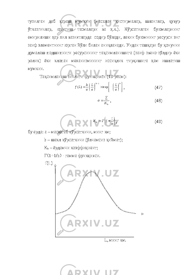 тузилган деб қараш мумкин (масалан қистирмалар, шланглар, қувур ўтказгичлар, юритиш тасмалари ва ҳ.к.). Кўрсатилган буюмларнинг емирилиши ҳар хил вазиятларда содир бўлади, лекин буюмнинг ресурси энг заиф элементнинг юрган йўли билан аниқланади. Ундан ташқари бу қонунни думалаш подшипниги ресурсининг тақсимланишига (заиф звено-зўлдир ёки ролик) ёки клапан механизмининг иссиқлик тирқишига ҳам ишлатиш мумкин. Тақсимланиш зичлиги функцияси (19-расм):                 b b a L а L a b L f exp ) ( 1 , (47) bK L a , (48)       b Г Kb 1 1 , (49) бу ерда: а – масштаб кўрсаткичи, минг км; b – шакл кўрсаткичи (ўлчамсиз қиймат); K b – ёрдамчи коэффициент;  b  - гамма функцияси. f(L) L, минг км. 