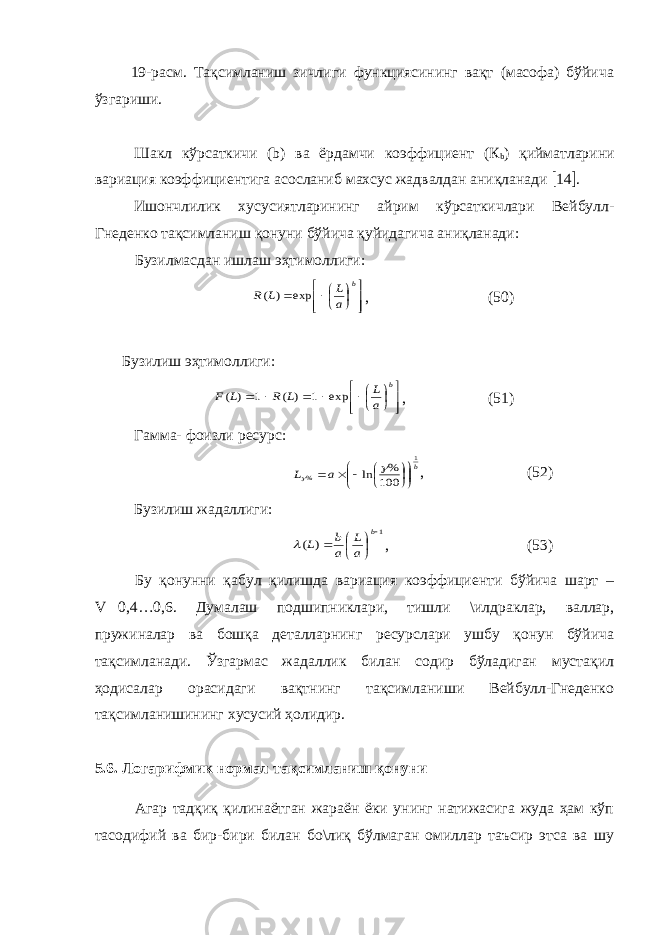  19-расм. Тақсимланиш зичлиги функциясининг вақт (масофа) бўйича ўзгариши. Шакл кўрсаткичи (b) ва ёрдамчи коэффициент (К b ) қийматларини вариация коэффициентига асосланиб махсус жадвалдан аниқланади  14  . Ишончлилик хусусиятларининг айрим кўрсаткичлари Вейбулл- Гнеденко тақсимланиш қонуни бўйича қуйидагича аниқланади: Бузилмасдан ишлаш эҳтимоллиги:           b a L L R exp ) ( , (50) Бузилиш эҳтимоллиги:               b a L L R L F exp 1 ) ( 1 ) ( , (51) Гамма- фоизли ресурс: b a L 1 % 100 % ln              , (52) Бузилиш жадаллиги: 1 ) (       b a L a b L  , (53) Бу қонунни қабул қилишда вариация коэффициенти бўйича шарт – V  0,4…0,6. Думалаш подшипниклари, тишли \илдраклар, валлар, пружиналар ва бошқа деталларнинг ресурслари ушбу қонун бўйича тақсимланади. Ўзгармас жадаллик билан содир бўладиган мустақил ҳодисалар орасидаги вақтнинг тақсимланиши Вейбулл-Гнеденко тақсимланишининг хусусий ҳолидир. 5.6. Логарифмик нормал тақсимланиш қонуни Агар тадқиқ қилинаётган жараён ёки унинг натижасига жуда ҳам кўп тасодифий ва бир-бири билан бо\лиқ бўлмаган омиллар таъсир этса ва шу 