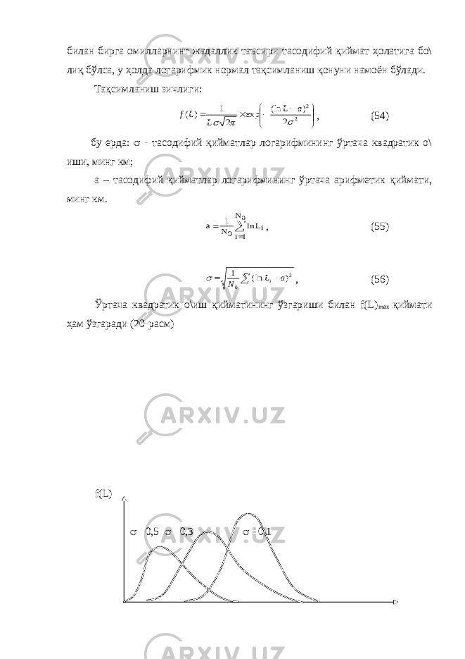 билан бирга омилларнинг жадаллик таъсири тасодифий қиймат ҳолатига бо\ лиқ бўлса, у ҳолда логарифмик нормал тақсимланиш қонуни намоён бўлади. Тақсимланиш зичлиги:          2 2 2 ) (ln exp 2 1 ) (    a L L L f , (54) бу ерда:  - тасодифий қийматлар логарифмининг ўртача квадратик о\ иши, минг км; а – тасодифий қийматлар логарифмининг ўртача арифметик қиймати, минг км.    0N 1i i 0 L ln N 1 a , (55) 2 0 ) ln( 1 a L N i    , (56) Ўртача квадратик о\иш қийматининг ўзгариши билан f(L) max қиймати ҳам ўзгаради (20-расм) f(L)  0,5  0,3  0,1 