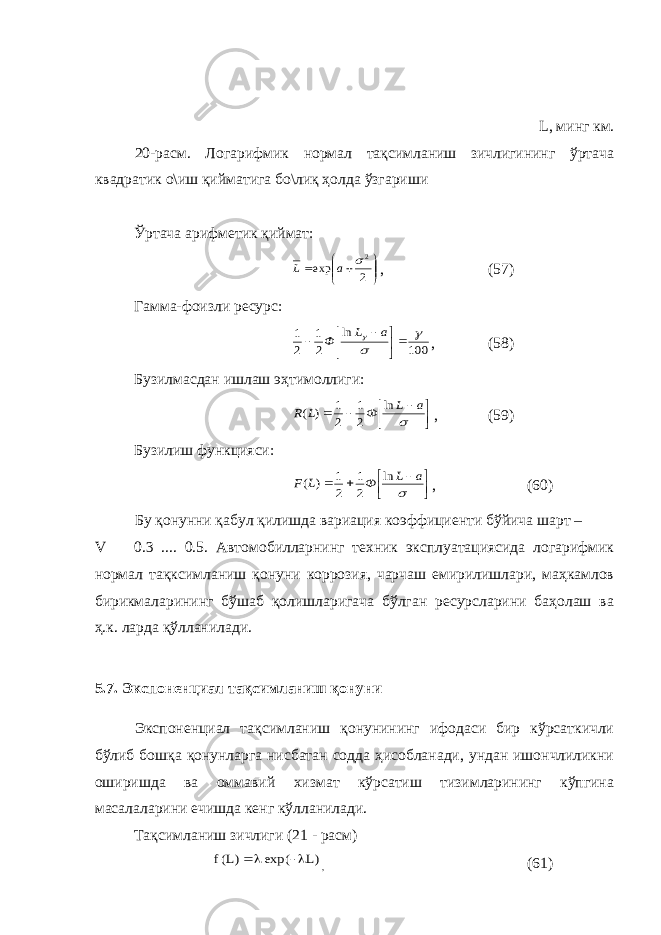  L, минг км. 20-расм. Логарифмик нормал тақсимланиш зичлигининг ўртача квадратик о\иш қийматига бо\лиқ ҳолда ўзгариши Ўртача арифметик қиймат:        2 exp 2 a L , (57) Гамма-фоизли ресурс: 100 ln 2 1 2 1          a L Ф , (58) Бузилмасдан ишлаш эҳтимоллиги:         a L Ф L R ln 2 1 2 1 ) ( , (59) Бузилиш функцияси:         a L Ф L F ln 2 1 2 1 ) ( , (60) Бу қонунни қабул қилишда вариация коэффициенти бўйича шарт – V  0.3 .... 0.5. Автомобилларнинг техник эксплуатациясида логарифмик нормал тақксимланиш қонуни коррозия, чарчаш емирилишлари, маҳкамлов бирикмаларининг бўшаб қолишларигача бўлган ресурсларини баҳолаш ва ҳ.к. ларда қўлланилади. 5.7. Экспоненциал тақсимланиш қонуни Экспоненциал тақсимланиш қонунининг ифодаси бир кўрсаткичли бўлиб бошқа қонунларга нисбатан содда ҳисобланади, ундан ишончлиликни оширишда ва оммавий хизмат кўрсатиш тизимларининг кўпгина масалаларини ечишда кенг кўлланилади. Тақсимланиш зичлиги (21 - расм) )L exp( )L(f   , (61) 