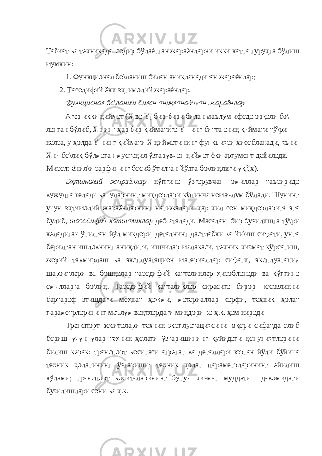 Табиат ва техникада содир бўлаётган жараёнларни икки катта гуруҳга бўлиш мумкин: 1. Функционал бо\ланиш билан аниқланадиган жараёнлар; 2. Тасодифий ёки эҳтимолий жараёнлар. Функционал бо\ланиш билан аниқланадиган жараёнлар Агар икки қиймат (Х ва Y) бир-бири билан маълум ифода орқали бо\ ланган бўлиб, Х нинг ҳар бир қийматига Y нинг битта аниқ қиймати тў\ри келса, у ҳолда Y нинг қиймати Х қийматининг функцияси хисобланади, яъни Хни бо\лиқ бўлмаган мустақил ўзгарувчан қиймат ёки аргумент дейилади. Мисол: ёнил\и сарфининг босиб ўтилган йўлга бо\лиқлиги yқf(x). Эҳтимолий жараёнлар кўпгина ўзгарувчан омиллар таъсирида вужудга келади ва уларнинг миқдорлари кўпинча номаълум бўлади. Шунинг учун эҳтимолий жараёнларнинг натижалари ҳар хил сон миқдорларига эга булиб, тасодифий катталиклар деб аталади. Масалан, бир бузилишга тў\ри келадиган ўтилган йўл миқдори, деталнинг дастлабки ва йи\иш сифати, унга берилган ишловнинг аниқлиги, ишчилар малакаси, техник хизмат кўрсатиш, жорий таъмирлаш ва эксплуатацион материаллар сифати, эксплуатация шароитлари ва бошқалар тасодифий катталиклар ҳисобланади ва кўпгина омилларга бо\лиқ. Тасодифий катталиклар сирасига бирор носозликни бартараф этишдаги меҳнат ҳажми, материаллар сарфи, техник ҳолат параметрларининг маълум вақтлардаги миқдори ва ҳ.к. ҳам киради. Транспорт воситалари техник эксплуатациясини юқори сифатда олиб бориш учун улар техник ҳолати ўзгаришининг қуйидаги қонуниятларини билиш керак: транспорт воситаси агрегат ва деталлари юрган йўли бўйича техник ҳолатининг ўзгариши; техник ҳолат параметрларининг ейилиш кўлами; транспорт воситаларининг бутун хизмат муддати давомидаги бузилишлари сони ва ҳ.к. 