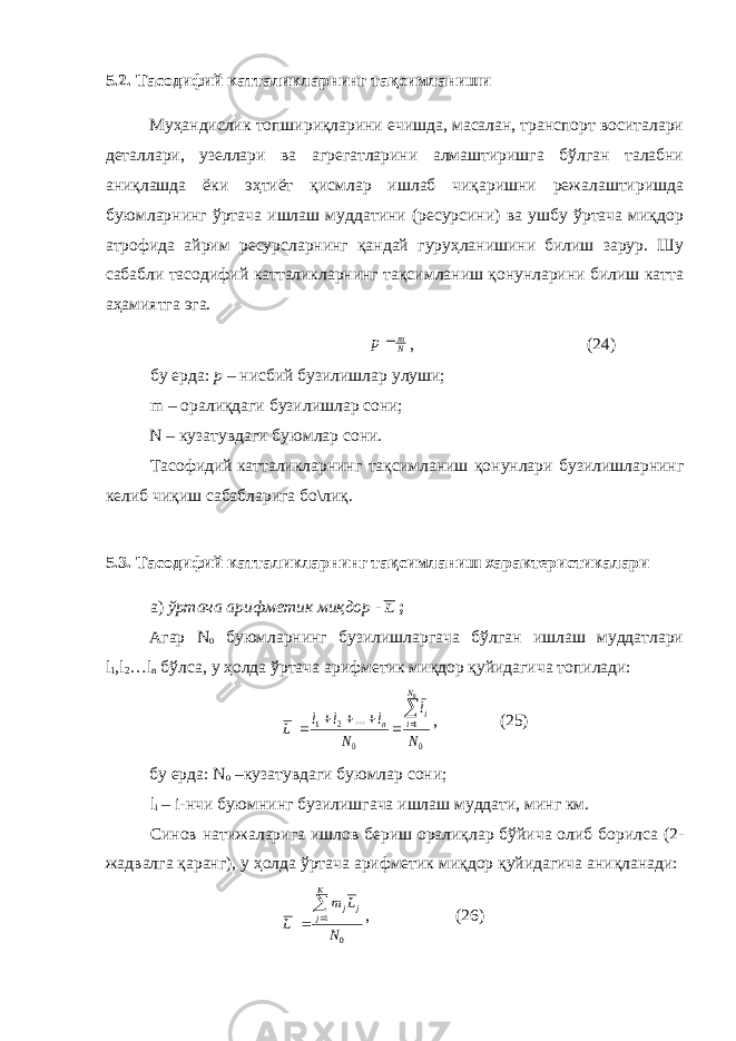 5.2. Тасодифий катталикларнинг тақсимланиши Муҳандислик топшириқларини ечишда, масалан, транспорт воситалари деталлари, узеллари ва агрегатларини алмаштиришга бўлган талабни аниқлашда ёки эҳтиёт қисмлар ишлаб чиқаришни режалаштиришда буюмларнинг ўртача ишлаш муддатини (ресурсини) ва ушбу ўртача миқдор атрофида айрим ресурсларнинг қандай гуруҳланишини билиш зарур. Шу сабабли тасодифий катталикларнинг тақсимланиш қонунларини билиш катта аҳамиятга эга.Nm p , (24) бу ерда: р – нисбий бузилишлар улуши; m – оралиқдаги бузилишлар сони; N – кузатувдаги буюмлар сони. Тасофидий катталикларнинг тақсимланиш қонунлари бузилишларнинг келиб чиқиш сабабларига бо\лиқ. 5.3. Тасодифий катталик ларнинг тақсимланиш характеристикалари а) ўртача арифметик миқдор - L ; Агар N o буюмларнинг бузилишларгача бўлган ишлаш муддатлари l 1 ,l 2 …l n бўлса, у ҳолда ўртача арифметик миқдор қуйидагича топилади: 0 1 0 2 1 0 ... N l N l l l L N i i n       , (25) бу ерда: N o –кузатувдаги буюмлар сони; l i – i-нчи буюмнинг бузилишгача ишлаш муддати, минг км. Синов натижаларига ишлов бериш оралиқлар бўйича олиб борилса (2- жадвалга қаранг), у ҳолда ўртача арифметик миқдор қуйидагича аниқланади: 01 N Lm L К j jj   , (26) 