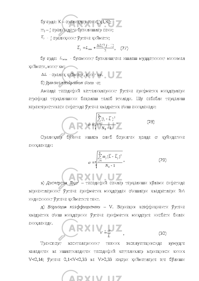 бу ерда: К – оралиқлар сони( j қ1,К); m j – j орали\идаги бузилишлар сони;jL - j оралиқнинг ўртача қиймати; 2 )1 2( min     j L L Lj , (27) бу ерда: minL - буюмнинг бузилишгача ишлаш муддатининг минимал қиймати, минг км; L - оралиқ қиймати, минг км. б) ўртача квадратик о\иш -  ; Амалда тасодифий катталикларнинг ўртача арифметик миқдорлари атрофида тарқалишини баҳолаш талаб этилади. Шу сабабли тарқалиш характеристикаси сифатида ўртача квадратик о\иш аниқланади: 1 ) ( 0 1 2 0     N L l N i i  , (28) Оралиқлар бўйича ишлов олиб борилган ҳолда  қуйидагича аниқланади: 1 ) ( 0 1 2     N L L m К j j j  , (29) в) Дисперсия Дқ  2 – тасодифий сонлар тарқалиши кўлами сифатида вариантларнинг ўртача арифметик миқдордан о\ишлари квадратлари йи\ индисининг ўртача қийматига тенг. д) Вариация коэффициенти – V . Вариация коэффициенти ўртача квадратик о\иш миқдорини ўртача арифметик миқдорга нисбати билан аниқланади. L V  , (30) Транспорт воситаларининг техник эксплуатациясида вужудга келадиган ва ишлатиладиган тасодифий катталик лар вариацияси кичик V  0,14; ўртача 0,1  V  0,33 ва V  0,33 юқори қийматларга эга бўлиши 