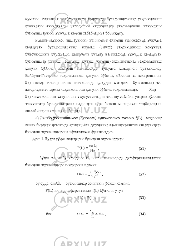 мумкин. Вариация коэффициенти ёрдамида бузилишларнинг тақсимланиш қонунлари аниқланади. Тасодифий катталик лар тақсимланиш қонунлари бузилишларнинг вужудга келиш сабабларига бо\лиқдир. Илмий-тадқиқот ишларининг кўпчилиги ейилиш натижасида вужудга келадиган бузилишларнинг нормал (Гаусс) тақсимланиш қонунига бўйсунишини кўрсатади. Емирувчи кучлар натижасида вужудга келадиган бузилишлар (синиш, тешилиш, куйиш, узилиш) экспоненциал тақсимланиш қонуни бўйича, эскириш натижасида вужудга келадиган бузилишлар Вейбулл-Гнеденко тақсимланиш қонуни бўйича, ейилиш ва эскиришнинг биргаликда таъсир этиши натижасида вужудга келадиган бузилишлар эса логарифмик-нормал тақсимланиш қонуни бўйича тақсимланади. Ҳар бир тақсимланиш қонуни аниқ хусусиятларга эга, шу сабабли уларни қўллаш элементлар бузилишларини олдиндан кўра билиш ва керакли тадбирларни ишлаб чиқиш имконини беради. е) Тасодифий катталик (бузилиш) эҳтимоллиги зичлиги f ( L ) - вақтнинг кичик бирлиги давомида агрегат ёки деталнинг алмаштиришсиз ишлагандаги бузилиш эҳтимоллигини ифодаловчи функциядир. Агар L йўлга тў\ри келадиган бузилиш эҳтимоллиги0 N )L( m )L(F  , (31) бўлса ва ушбу ифодани N о  const шароитида диффeренциалласак, бузилиш эҳтимоллиги зичлигини оламиз:    l 0 dL dm N 1 )L(f , (32) бу ерда: dm  dL – бузилишлар сонининг ўсиш тезлиги. F(L) нинг дифференциали f(L) бўлгани учун f(L)  F&#39;(L), (33) ёки   L dL)L(f )L(F , (34) 