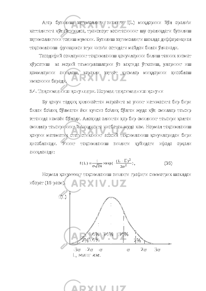 Агар бузилиш эҳтимоллиги зичлиги f(L) миқдорини йўл орали\и катталигига кўпайтирилса, транспорт воситасининг шу оралиқдаги бузилиш эҳтимоллигини топиш мумкин. Бузилиш эҳтимоллиги шаклда дифференциал тақсимланиш функцияси эгри чизи\и остидаги майдон билан ўлчанади. Тасодифий сонларнинг тақсимланиш қонунларини билиш техник хизмат кўрсатиш ва жорий таъмирлашларни ўз вақтида ўтказиш, уларнинг иш ҳажмларини аниқлаш, керакли эҳтиёт қисмлар миқдорини ҳисоблаш имконини беради. 5.4. Тақсимланиш қонунлари. Нормал тақсимланиш қонуни Бу қонун тадқиқ қилинаётган жараёнга ва унинг натижасига бир бири билан бо\лиқ бўлмаган ёки кучсиз бо\лиқ бўлган жуда кўп омиллар таъсир этганида намоён бўлади. Алоҳида олинган ҳар бир омилнинг таъсири қолган омиллар таъсирининг йи\индисига нисбатан жуда кам. Нормал тақсимланиш қонуни математик статистиканинг асосий тақсимланиш қонунларидан бири ҳисобланади. Унинг тақсимланиш зичлиги қуйидаги ифода орқали аниқланади:) 2 2 2 )L L( exp( 2 1 )L(f       , (36) Нормал қонуннинг тақсимланиш зичлиги графиги симметрик шаклдан иборат (16-расм). 2% 2% 14% 34% 34% 14% f(L) -3  -2  -   2  3  L , минг км. 